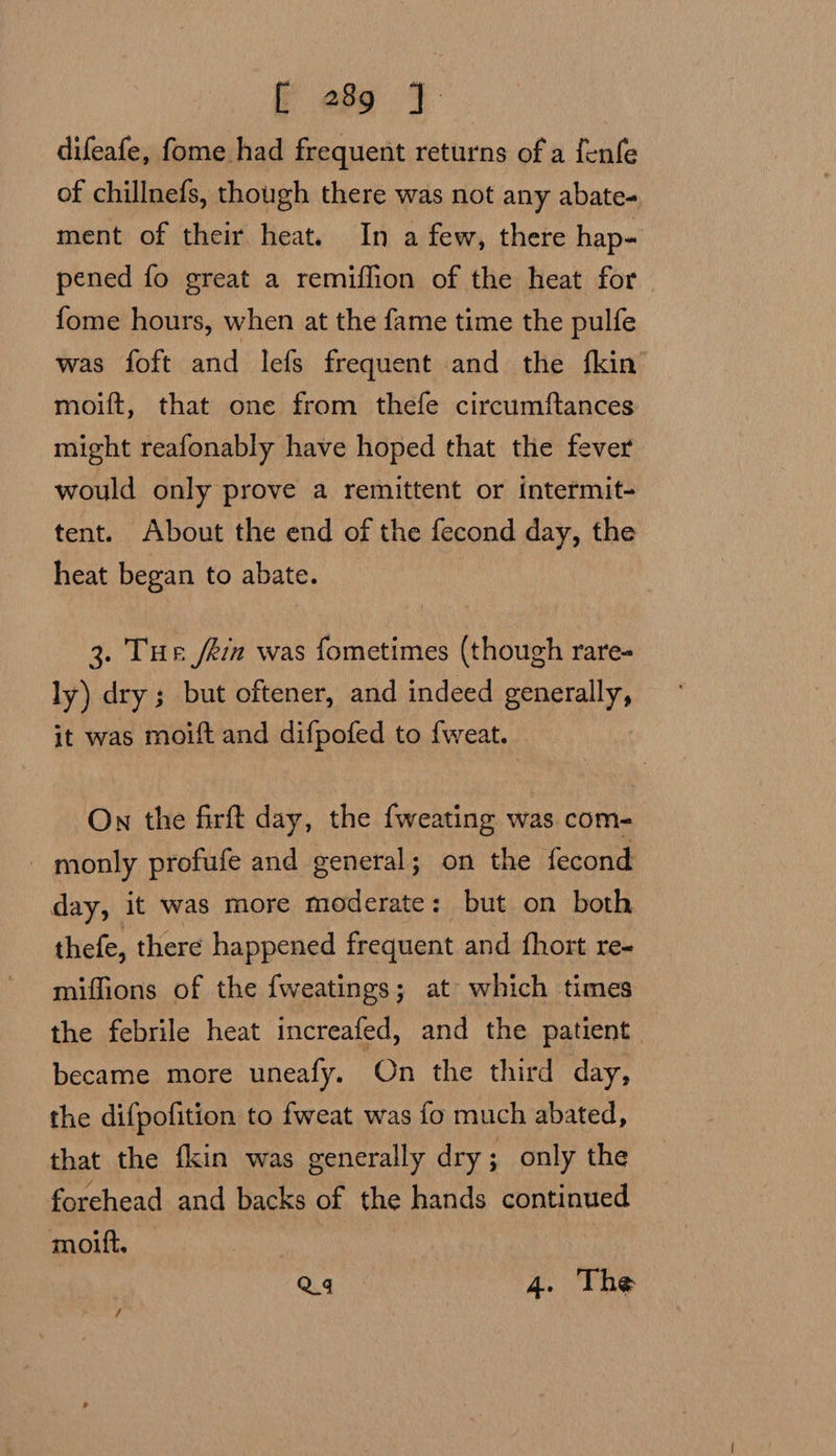 difeafe, fome had frequent returns of a fenfe of chillnefs, though there was not any abate- ment of their heat. In a few, there hap- pened fo great a remiflion of the heat for {ome hours, when at the fame time the pulfe was foft and lefs frequent and the fkin moift, that one from thefe circumftances might reafonably have hoped that the fever would only prove a remittent or intermit- tent. About the end of the fecond day, the heat began to abate. 3. Tur fein was fometimes (though rare- ly) dry; but oftener, and indeed seapcally it was moift and difpofed to {weat. On the firft day, the fweating was com- monly profufe and general; on the fecond day, it was more moderate: but on both thefe, there happened frequent and fhort re- miffions of the fweatings; at which times the febrile heat increafed, and the patient became more uneafy. On the third day, the difpofition to fweat was fo much abated, that the fkin was generally dry; only the forehead and backs of the hands continued moilt. Q4 4. The /