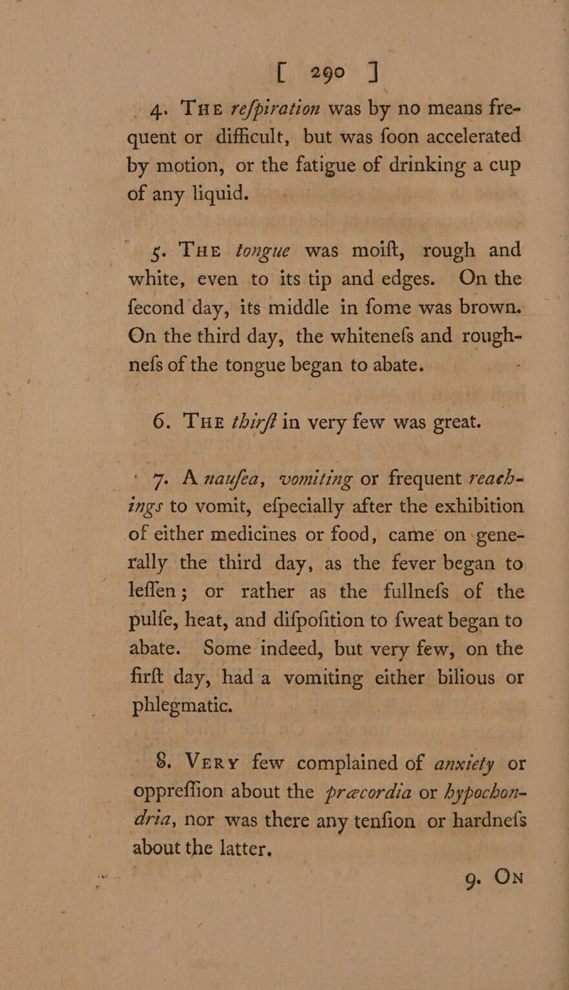 4. THE re/piration was by no means fre- quent or difficult, but was foon accelerated by motion, or the fatigue of drinking a cup of any liquid. 5. THE tongue was moift, rough and white, even to its tip and edges. On the fecond day, its middle in fome was brown. On the third day, the whitenefs and rough- nefs of the tongue began to abate. 6. THE ¢birft in very few was great. ' 7 Anaufea, vomiting or frequent reach- ings to vomit, efpecially after the exhibition of either medicines or food, came on -gene- rally the third day, as the fever began to leflen; or rather as the fullnefs of the pulfe, heat, and difpofition to fweat began to abate. Some indeed, but very few, on the firft day, had a vomiting either bilious or phlegmatic. | - &amp; Very few complained of anxiety or oppreffion about the precordia or hypochon- dria, nor was there any tenfion or hardnefs about the latter. , 9g. ON