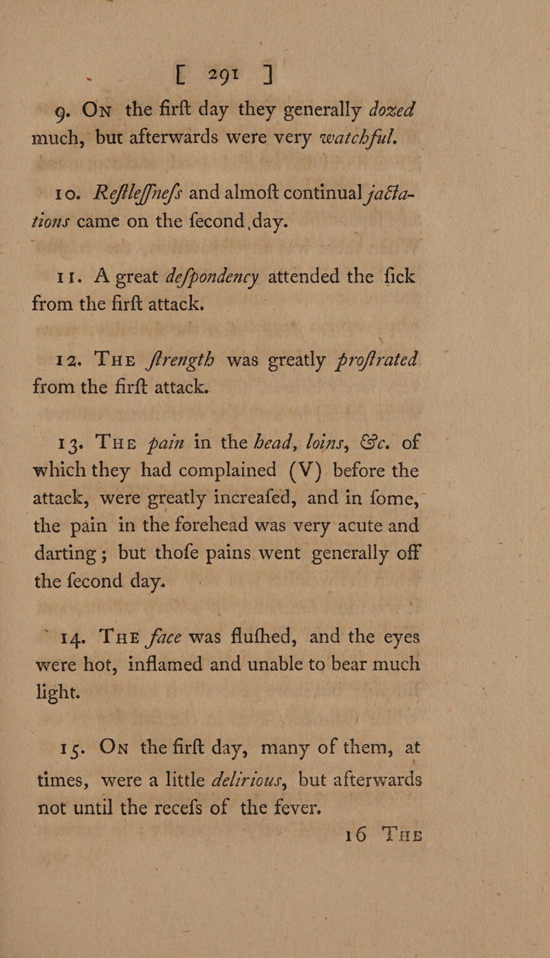 : b ar. | g. On the firft day they generally dozed much, but afterwards were very watchful. 10. Reflleffnefs and almoft continual jaéta- tions came on the fecond day. it. A great defpondency attended the fick from the firft attack. 12. THe firength was greatly proffrated from the firft attack. 13. THE pain in the bead, loins, Bc. of which they had complained (V) before the attack, were greatly increafed, and in fome, the pain in the forehead was very acute and darting ; but thofe pains went generally off the fecond day. 44. Tue face was flufhed, and the eyes were hot, inflamed and unable to bear much light. 15. On the firft day, many of them, at times, were a little delzrious, but afterwards not until the recefs of the fever. | 16 THe
