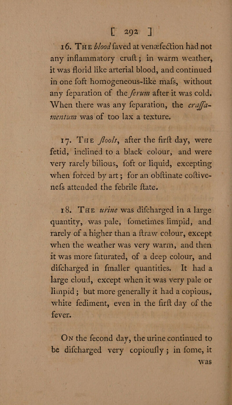 16. THE b/ood faved at venefection had not any inflammatory cruft; in warm weather, it was florid like arterial blood, and continued in one foft homogeneous-like mafs, without any feparation of the /erum after it was cold. When there was any feparation, the crafa- mentum was of too lax a texture. 17. THe fools, after the firft day, were fetid, inclined to a black colour, and were very rarely bilious, foft or liquid, excepting when forced by art; for an obftinate coftive- nefs attended the febrile ftate. 18. Tae urine was difcharged in a large quantity, was pale, fometimes limpid, and rarely of a higher than a ftraw colour, except when the weather was very warm, and then it was more faturated, of a deep colour, and difcharged in fmaller quantities. It hada large cloud, except when it was very pale or liinpid ; but more generally it had a copious, white fediment, even in the firft day of the fever. On the fecond day, the urine continued to be difcharged very copioufly ; in fome, it : was Sallie se 8 a ee