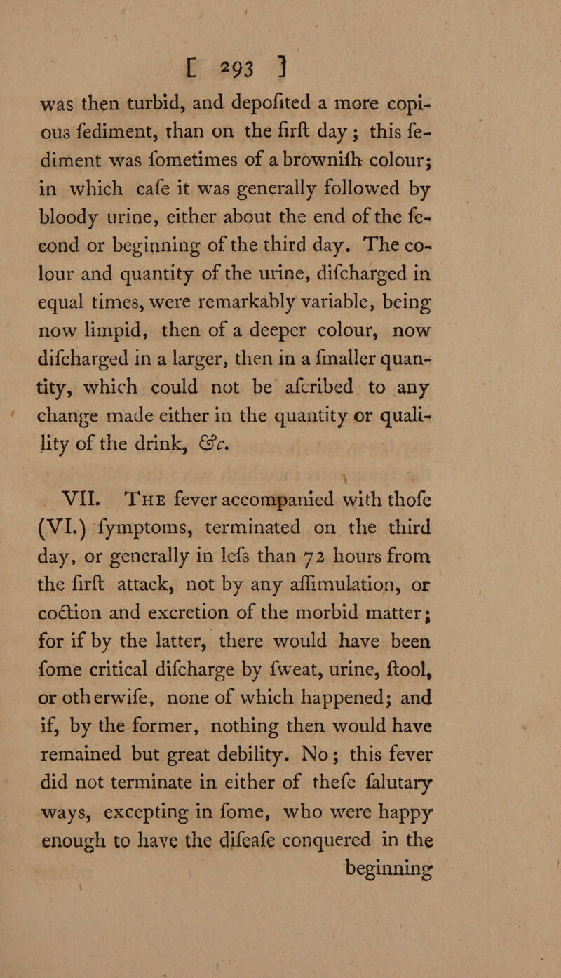 was then turbid, and depofited a more copi- ous fediment, than on the firft day ; this fe- diment was fometimes of a brownith colour; in which cafe it was generally followed by bloody urine, either about the end of the fe- cond or beginning of the third day. The co- lour and quantity of the urine, difcharged in equal times, were remarkably variable, being now limpid, then of a deeper colour, now difcharged in a larger, then in a fmaller quan- tity, which could not be afcribed to any change made either in the quantity or quali- lity of the drink, Ge. : VII. THE fever accompanied with thofe (VI.) fymptoms, terminated on the third day, or generally in lefs than 72 hours from the firft attack, not by any affimulation, or coction and excretion of the morbid matter; for if by the latter, there would have been fome critical difcharge by {weat, urine, ftool, or otherwife, none of which happened; and if, by the former, nothing then would have remained but great debility. No; this fever did not terminate in either of thefe falutary ‘ways, excepting in fome, who were happy enough to have the difeafe conquered in the beginning