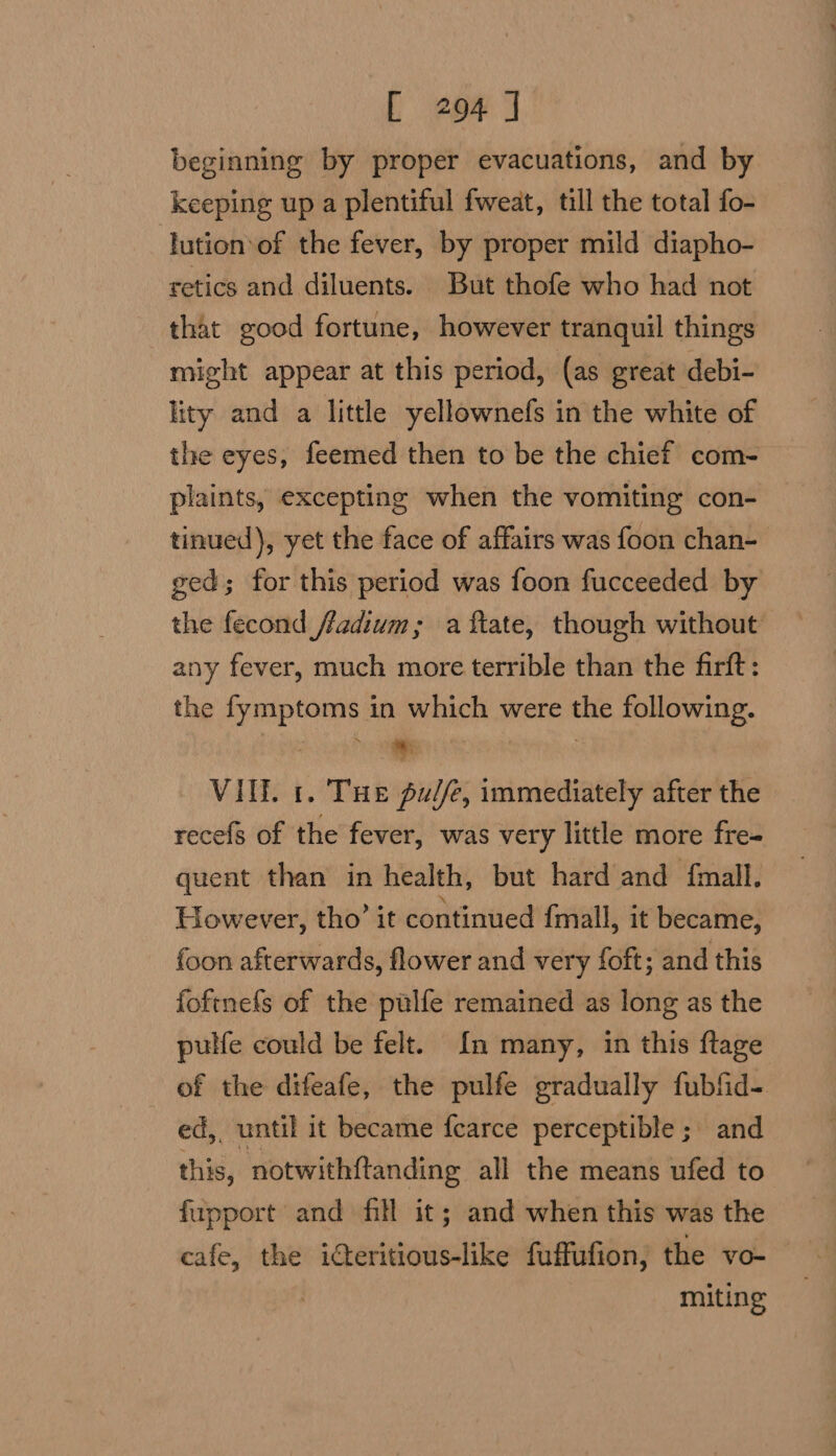 beginning by proper evacuations, and by keeping up a plentiful fweat, till the total fo- lution‘of the fever, by proper mild diapho- retics and diluents. But thofe who had not that good fortune, however tranquil things might appear at this period, (as great debi- lity and a little yellownefs in the white of the eyes, feemed then to be the chief com- plaints, excepting when the vomiting con- tinued), yet the face of affairs was foon chan- ged; for this period was foon fucceeded by the fecond fadium; a ftate, though without any fever, much more terrible than the firft: the fymptoms in which were the following. * | VIE. 1. Tue pu//e, immediately after the recefs of the fever, was very little more fre- quent than in health, but hard and {mall, However, tho’ it continued fmall, it became, foon afterwards, flower and very foft; and this foftnefs of the pulfe remained as long as the pulfe could be felt. In many, in this ftage of the difeafe, the pulfe gradually fubfid- ed, until it became fearce perceptible ; and this, notwithftanding all the means ufed to fupport and fill it; and when this was the cafe, the idteritious-like fuffufion, the vo-— miting
