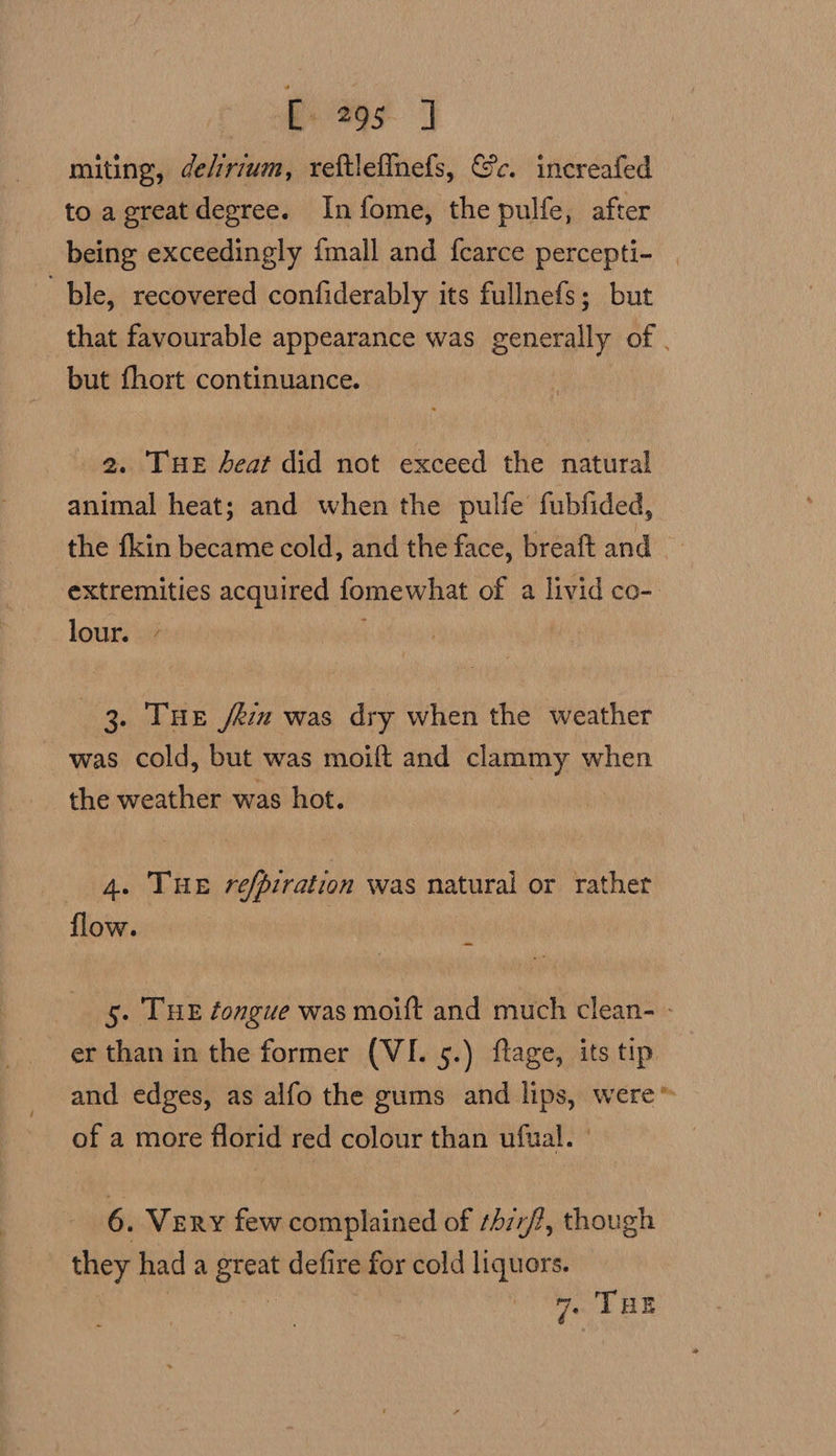 me | miting, delirium, reftleffnefs, Gc. increafed to agreat degree. Infome, the pulfe, after being exceedingly {mall and f{carce percepti- | “ble, recovered confiderably its fullnefs; but that favourable appearance was generally of | but fhort continuance. 2. Tue heat did not exceed the natural animal heat; and when the pulfe fubfided, the fkin became cold, and the face, breaft and extremities acquired fomewhat of a livid co- lour. . 7 3. THE fein was dry when the weather was cold, but was moift and clammy when the weather was hot. 4. THE refpiration was natural or rather flow. : i 5. THE éongue was moift and much clean- - er than in the former (VI. 5.) ftage, its tip and edges, as alfo the gums and lips, were” of a more florid red colour than ufual. | 6. Very few complained of ¢4z7/?, though they had a great defire for cold liquors. mre 7. THE