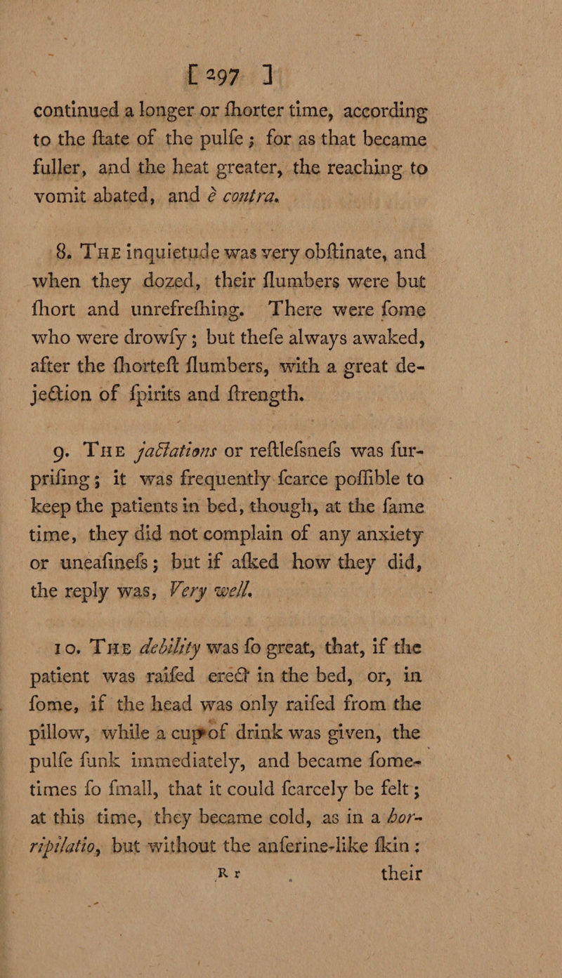 [297 ] continued a longer or fhorter time, according to the ftate of the pulfe; for as that became fuller, and the heat greater, the reaching to vomit abated, and 2 contra. 8. THE inquietude was very obftinate, and when they dozed, their flumbers were but - fhort and unrefrefhing. There were fome who were drowfy ; but thefe always awaked, after the fhorteft flumbers, with a great de- jeQtion of ime and ftrength. Q. THE jattations or reftlefsnefs was fur- prifing ; it was frequently fcarce poffible ta keep the patients in bed, though, at the fame time, they did not complain of any anxiety or uneafinefs; but if afked how they did, the reply was, Very well. 10. THe dedilty was fo great, that, if the patient was raifed erect in the bed, or, in fome, if the head was only raifed from the pillow, while a cuprof drink was given, the pulfe funk immediately, and became fome- times fo fmall, that it could {carcely be felt ; at this time, they became cold, as in a dor- ripilatio, but without the anferine-like fkin : Rr their