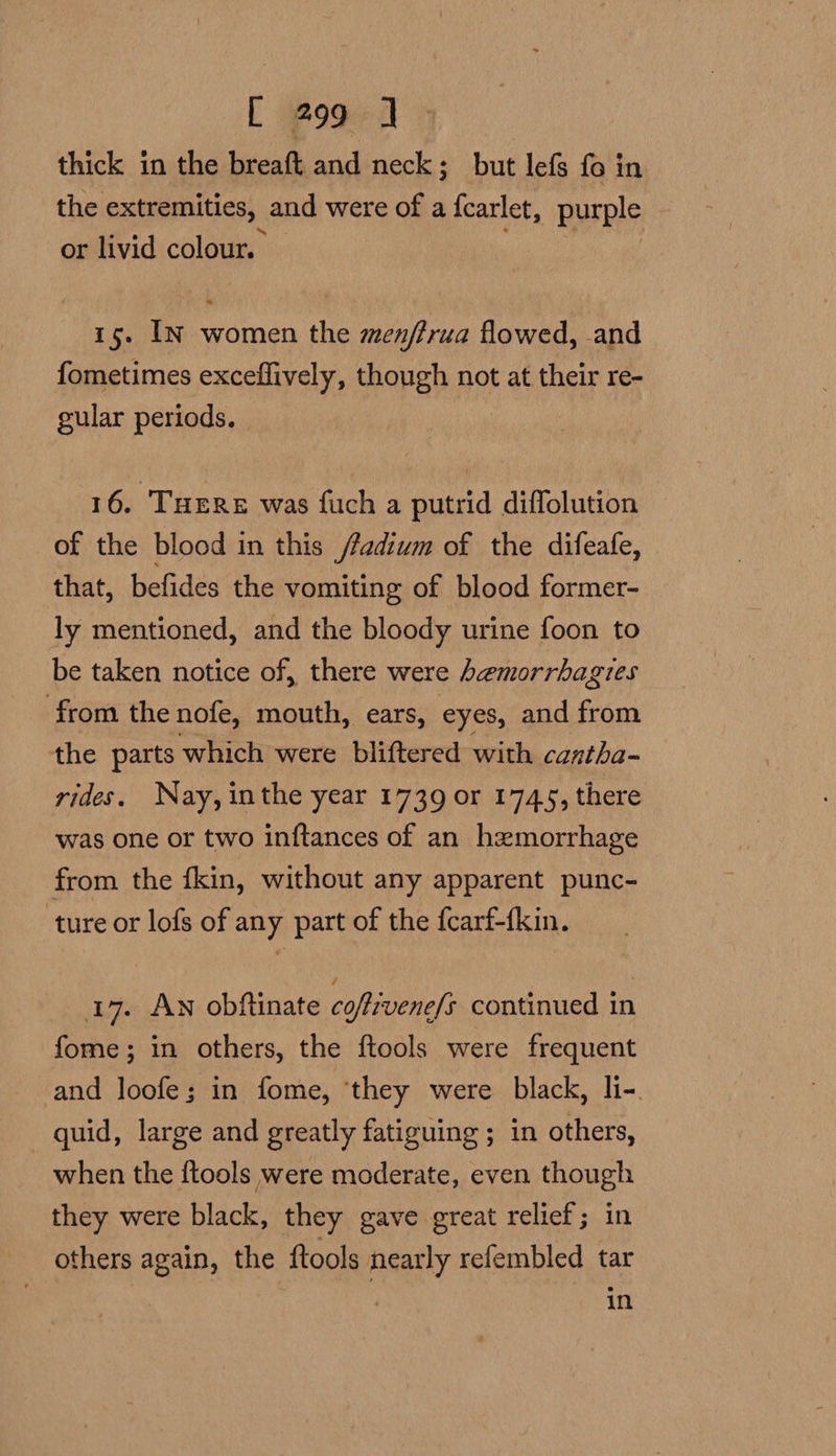 [ Pod: ] thick in the breaft and neck; but lefs fo in the extremities, and were of a {carlet, purple — or livid colour. 15. In women the menffrua flowed, .and fometimes exceffively, though not at their re- gular periods. 16. THERe was fuch a putrid diffolution of the blood in this /fadium of the difeafe, that, befides the vomiting of blood former- ly mentioned, and the bloody urine foon to be taken notice of, there were hemorrhagres from the nofe, mouth, ears, eyes, and from the parts which were bliftered with cantha- rides. Nay,inthe year 1739 or 1745, there was one or two inftances of an hemorrhage from the fkin, without any apparent punc- ture or lofs of any part of the fcarf-{kin. 17. Aw obftinate coftivene/s continued in fome; in others, the ftools were frequent and loofe; in fome, ‘they were black, li-. quid, large and greatly fatiguing ; in others, when the {tools were moderate, even though they were black, they gave great relief; in others again, the ftools nearly refembled tar in