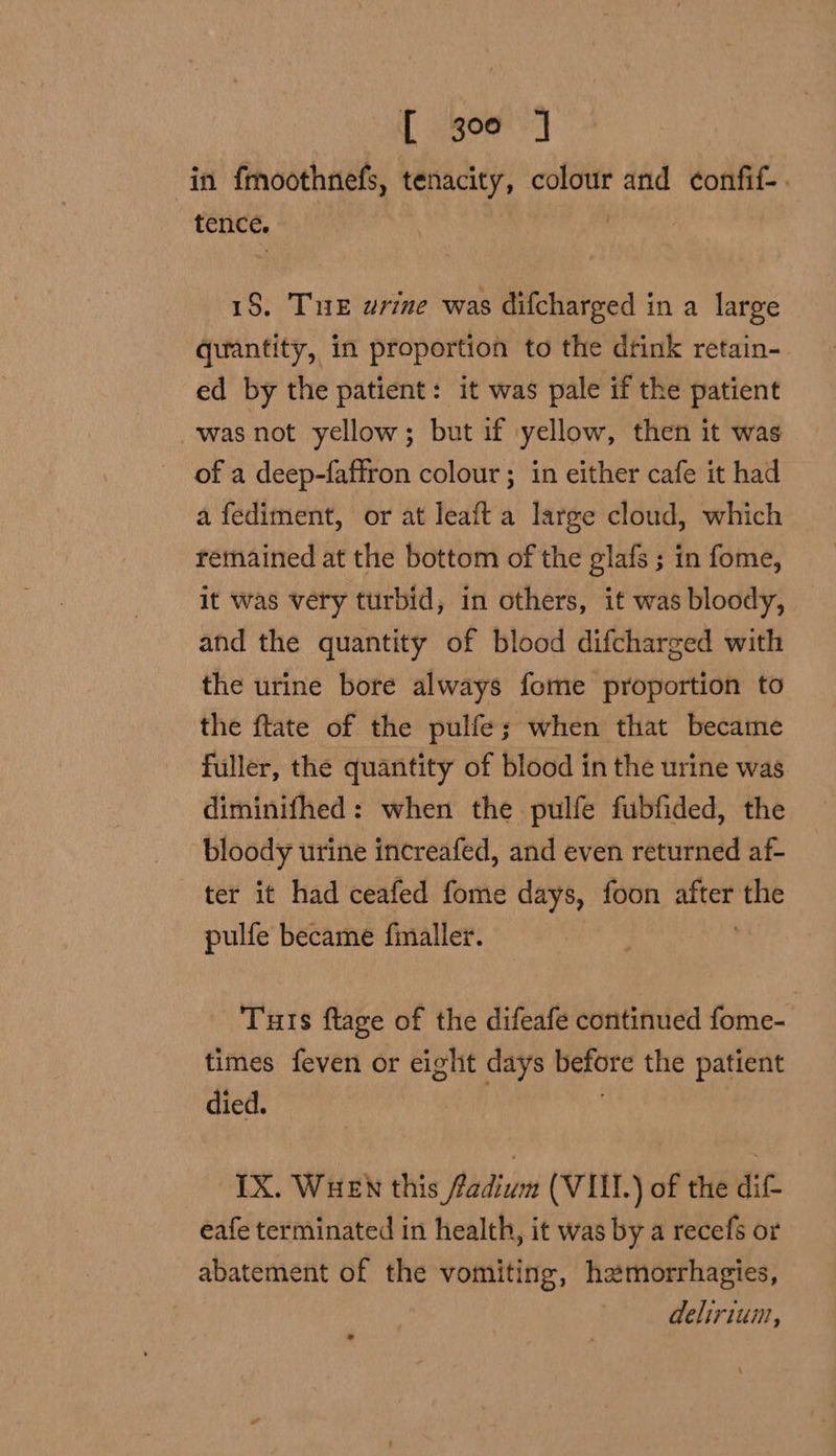 (por in fmoothnefs, tenacity, ‘pe and confif-. tence. , 18, Tu urine was difcharged in a large quantity, in proportion to the drink retain-. ed by the patient: it was pale if the patient was not yellow; but if yellow, then it was of a deep-faffron colour ; in either cafe it had a fediment, or at leaft a large cloud, which remained at the bottom of the glafs ; in fome, it was very turbid, in others, it was bloody, and the quantity of blood difcharged with the urine bore always fome proportion to the ftate of the pulfe; when that became fuller, the quantity of blood in the urine was diminifhed: when the pulfe fubfided, the bloody urine increafed, and even returned af- ter it had ceafed fome days, foon ai the pulfe became fmaller. Tuts ftage of the difeafe continued fome-' times feven or eight days jit the patient died. IX. WHEN this fadium (VIII) of the dif- eafe terminated in health, it was by a recefs or abatement of the vomiting, hamorrhagies, deliriun,