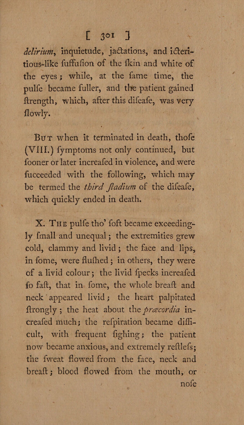 Eat F delirium, iquietude, jactations, and icteri- © tious-like fuffufion of the fkin and white of the eyes ; while, at the fame time, the pulfe became fuller, and the patient gained ftrength, which, after this difeafe, was very flowly. But when it terminated in death, thofe (VIITI.) fymptoms not only continued, but fooner or later increafed in violence, and were fucceeded with the following, which may be termed the third fladium of the difeale, which una ended in death. x. Tur pulfe tho’ foft became exceeding- ly fmall and unequal ; the extremities grew cold, clammy and livid; the face and lips, in fome, were flufhed; in others, they were of a livid colour; the livid fpecks increafed fo faft, that in. fome, the whole breaft and neck ‘appeared livid; the heart palpitated ftrongly ; the heat about the precordia in- creafed much; the re{piration became difh- cult, with frequent fighing; the patient now became anxious, and extremely reftlefs; the fweat flowed from the face, neck and breaft; blood flowed from the mouth; or - nofe