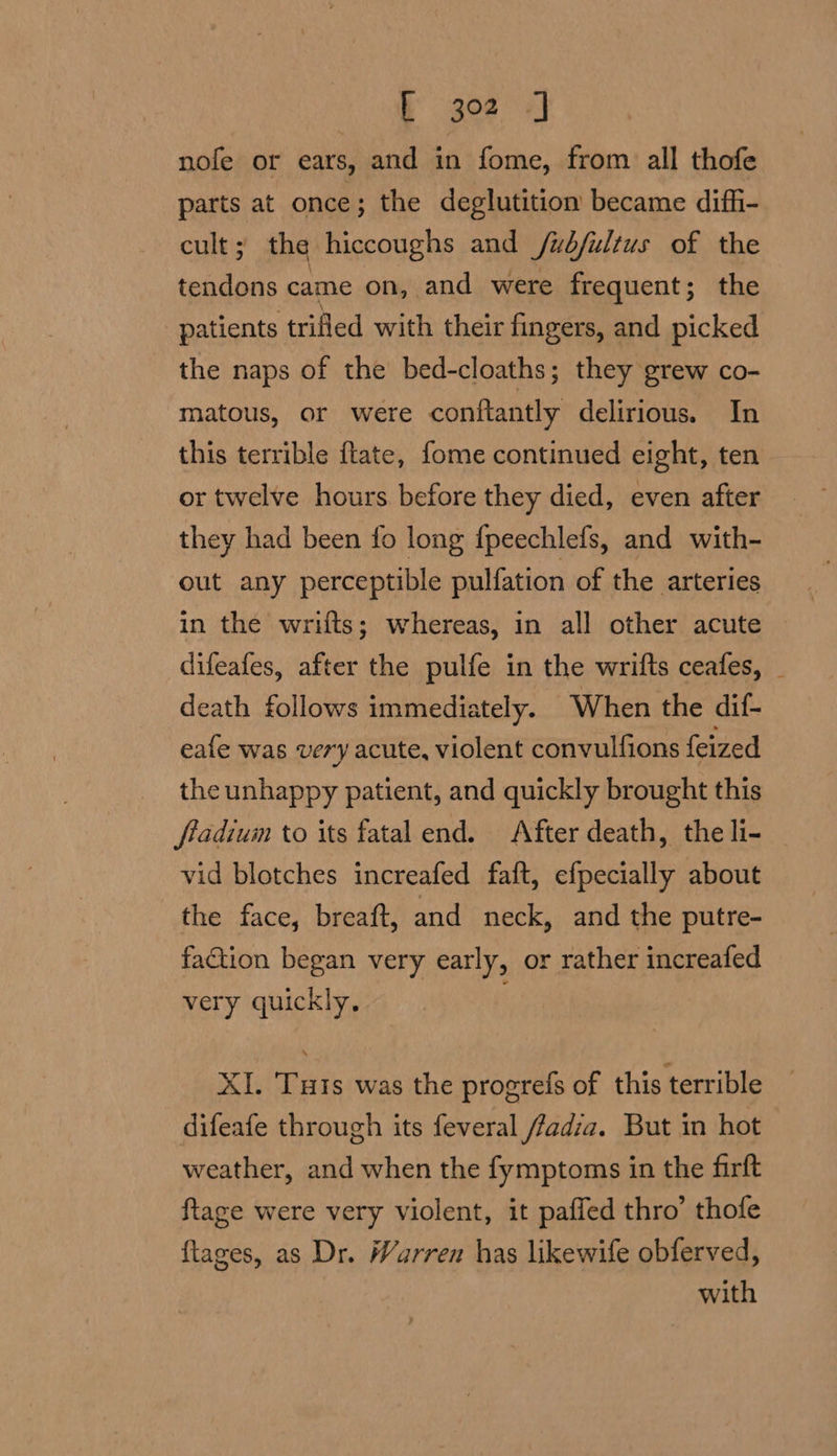 nofe or ears, and in fome, from all thofe parts at once; the deglutition became diffi- cult; the hiccoughs and /ubfultus of the tendons came on, and were frequent; the patients ‘trifled with their fingers, and picked the naps of the bed-cloaths; they grew co- matous, or were conftantly delirious. In this terrible ftate, fome continued eight, ten or twelve hours before they died, even after they had been fo long {peechlefs, and with- out any perceptible pulfation of the arteries in the wrifts; whereas, in all other acute difeafes, after the pulfe in the wrifts ceafes, _ death follows immediately. When the dif- eafe was very acute, violent convulfions feized the unhappy patient, and quickly brought this fiadium to its fatal end. After death, the li- vid blotches increafed faft, efpecially about the face, breaft, and neck, and the putre- faction began very early, or rather increafed very quickly. XI. Tuts was the progrefs of this terrible difeafe through its feveral fadia. But in hot weather, and when the fymptoms in the firft ftage were very violent, it paffed thro’ thofe ftages, as Dr. Warren has likewife obferved, with