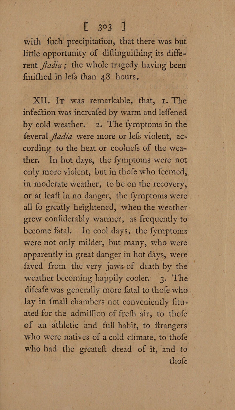 E 3 4 with fuch precipitation, that there was but little opportunity of diftinguifhing its difte- rent /fadia ; the whole tragedy having been - finifhed in lefs than 48 hours. XW. Ir was remarkable, that, 1. The infection was increafed by warm and leffened by cold weather. 2. The fymptoms in the feveral fiadia were more or lefs violent, ac- cording to the heat or coolnefs of the wea- ther. In hot days, the fymptoms were not only more violent, but in thofe who feemed, in moderate weather, to be on the recovery, or at leaft in no danger, the fymptoms were all fo greatly heightened, when the weather erew confiderably warmer, as frequently to become fatal. In cool days, the fymptoms were not only milder, but many, who were apparently in great danger in hot days, were faved from the very jaws-of death by the weather becoming happily cooler. 3. The difeafe was generally more fatal to thofe who . _ lay in fmall chambers not conveniently fitu- — ated for the admiffion of freth air, to thofe of an athletic and full habit, to ftrangers who were natives of a cold climate, to thofe who had the greateft dread of it, and to thofe