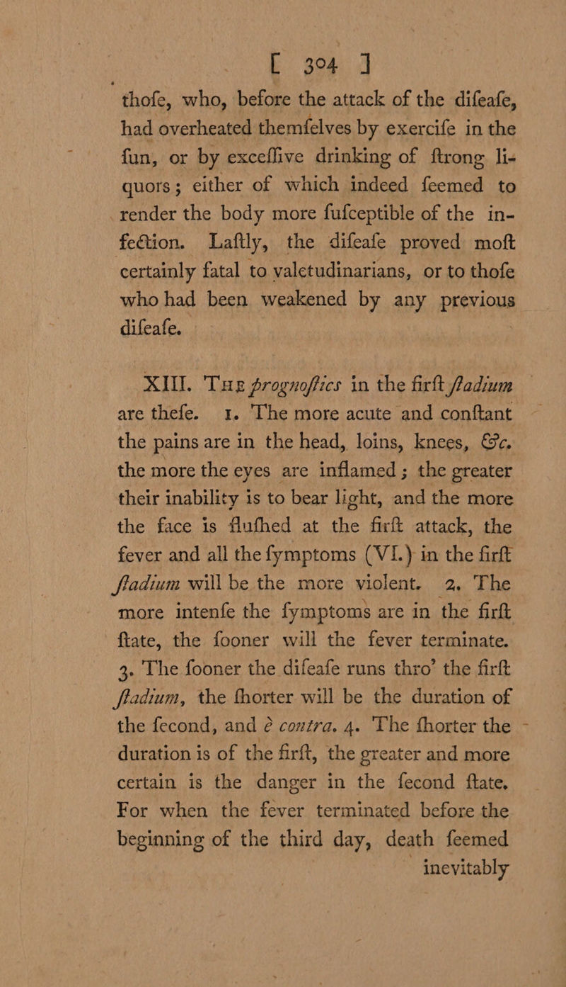 thofe, who, before the attack of the difeafe, had overheated themfelves by exercife in the fun, or by exceflive drinking of ftrong li- quors; either of which indeed feemed to render the body more fufceptible of the in- fedtion. Laftly, the difeafe proved moft certainly fatal to valetudinarians, or to thofe who had been weakened by any previous difeafe. XIU. Tue prognoffics in the firtt fadium are thefe. 1. The more acute and conftant the pains are in the head, loins, knees, Ge. the more the eyes are inflamed; the greater their inability is to bear light, and the more the face is flufhed at the firft attack, the fever and all the fymptoms (VI.) in the firft fladium willbe the more violent. 2, The ftate, the fooner will the fever terminate. 3. The fooner the difeafe runs thro’ the firft ftadium, the fhorter will be the duration of the fecond, and é contra. 4. The fhorter the duration is of the firft, the greater and more certain is the danger in the fecond fate, For when the fever terminated before the beginning of the third day, death feemed | inevitably