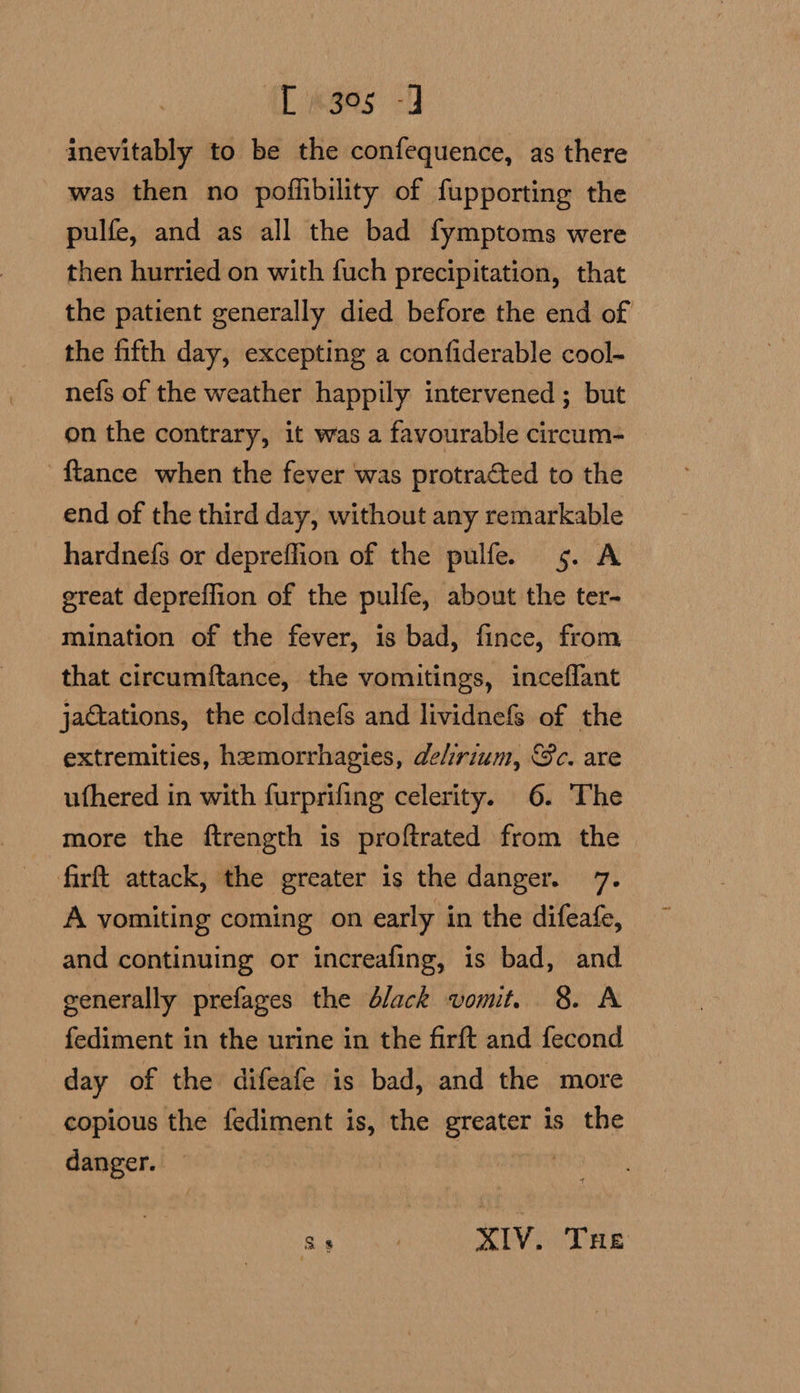 L«g95 inevitably to be the confequence, as there was then no poflibility of fupporting the pulfe, and as all the bad fymptoms were then hurried on with fuch precipitation, that the patient generally died before the end of the fifth day, excepting a confiderable cool- nefs of the weather happily intervened ; but on the contrary, it was a favourable circum- -ftance when the fever was protracted to the end of the third day, without any remarkable hardnefs or depreflion of the pulfe 5. A great depreflion of the pulfe, about the ter- mination of the fever, is bad, fince, from that circumftance, the vomitings, inceflant jactations, the coldnefs and lividnefs of the extremities, hemorrhagies, delirium, Sc. are ufhered in with furprifing celerity. 6. The more the ftrength is proftrated from the firft attack, the greater is the danger. 7. A vomiting coming on early in the difeafe, and continuing or increafing, is bad, and generally prefages the élack vomit. 8. A fediment in the urine in the firft and fecond day of the difeafe is bad, and the more copious the fediment is, the greater is the danger. tit re ) XIV. THe
