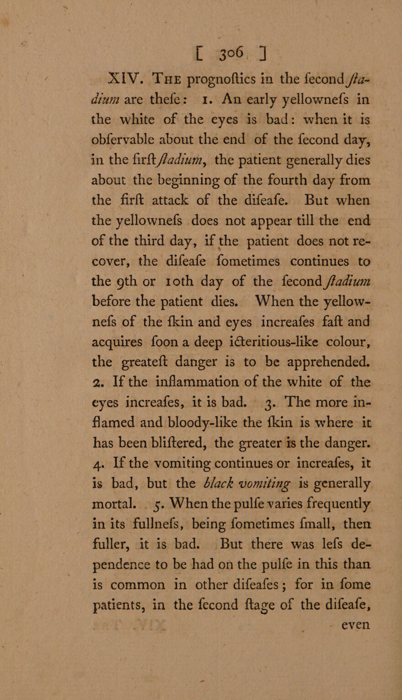 L 3°06. J XIV. THE prognoftics in the fecond /fa- dium axe thefe: 1. An early yellownefs in the white of the eyes is bad: when it is obfervable about the end of the fecond day, in the firft//adium, the patient generally dies about the beginning of the fourth day from the firft attack of the difeafe. But when the yellownefs does not appear till the end of the third day, if the patient does not re- cover, the difeafe fometimes continues to the 9th or roth day of the fecond /radium before the patient dies. When the yellow- nefs of the fkin and eyes increafes faft and acquires foon a deep icteritious-like colour, the greateft danger is to be apprehended. 2. If the inflammation of the white of the eyes increafes, it is bad. 3. The more in- flamed and bloody-like the {kin is where: it has been bliftered, the greater is the danger. 4. If the vomiting continues or increafes, it is bad, but the 4/ack vomiting is generally mortal. _ 5. When the pulfe varies frequently in its fullnefs, being fometimes fmall, then fuller, it is bad. But there was lefs de- pendence to be had on the pulfe in this than is common in other difeafes; for in fome patients, in the fecond ftage of the difeafe, - even