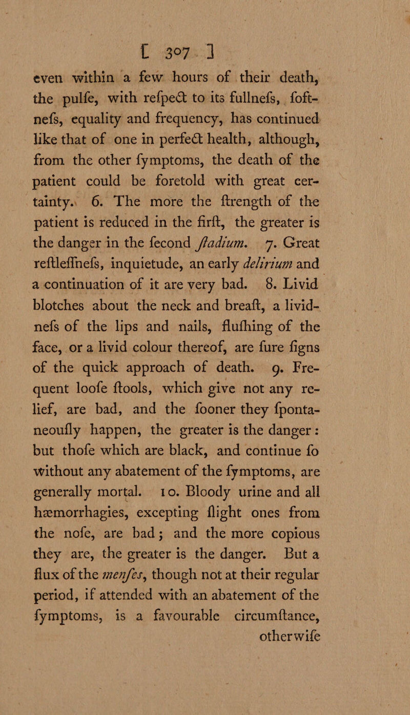 L 207s: even within a few hours of their death, the pulfe, with refpec to its fullnefs, foft- nefs, equality and frequency, has continued like that of one in perfect health, although, from the other fymptoms, the death of the patient could be foretold with great cer- ‘tainty. 6. The more the ftrength of the patient is reduced in the firft, the greater is _ the danger in the fecond ffadium. 7. Great reftlefinefs, inquietude, an early de/irium and a continuation of it are very bad. 8. Livid | blotches about the neck and breaft, a livid- nefs of the lips and nails, flufhing of the face, or a livid colour thereof, are fure figns of the quick approach of death. 9g. Fre- quent loofe ftools, which give not any re- lief, are bad, and the fooner they {ponta- neoufly happen, the greater is the danger : but thofe which are black, and continue fo without any abatement of the fymptoms, are generally mortal. 10. Bloody urine and all hemorrhagies, excepting flight ones from the nofe, are bad; and the more copious they are, the greater is the danger. Buta flux of the men/es, though not at their regular period, if attended with an abatement of the fymptoms, is a favourable circumftance, other wife