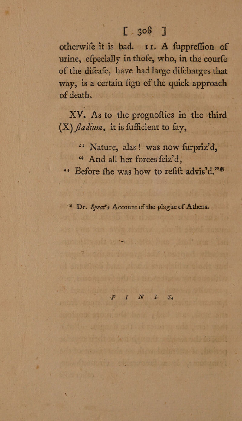 [308 J otherwife it is bad. 11. A fuppreffion of urine, efpecially in thofe, who, in the courfe of the difeafe, have had large difcharges that way, is a certain fign ef the quick approach of death. | XV. As to the prognoftics in the third (X) fadium, it is fufficient to fay, ‘¢ Nature, alas! was now furpriz’d, «And all her forces feiz d, ‘¢ Before the was how to refift advis’d.”* — “# Dr. Sprat’s Account of the plague of Athens.