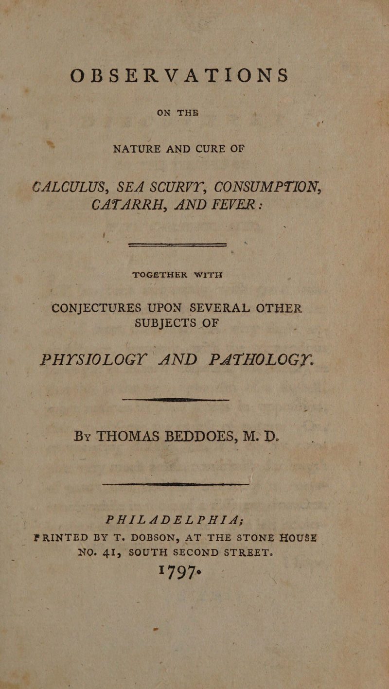 OBSERVATIONS ON THE > Ms NATURE AND CURE OF CALCULUS, SEA SCURVY, CONSUMPTION, CATARRH, AND FEVER: H  TOGETHER WITH - CONJECTURES UPON SEVERAL OTHER SUBJECTS OF PHYSIOLOGY AND PATHOLOGY.  By THOMAS BEDDOES, M. D.  | PHILADELPHIA; _ FRINTED BY T. DOBSON, AT THE STONE HOUSE NO. 41, SOUTH SECOND STREET: 179%