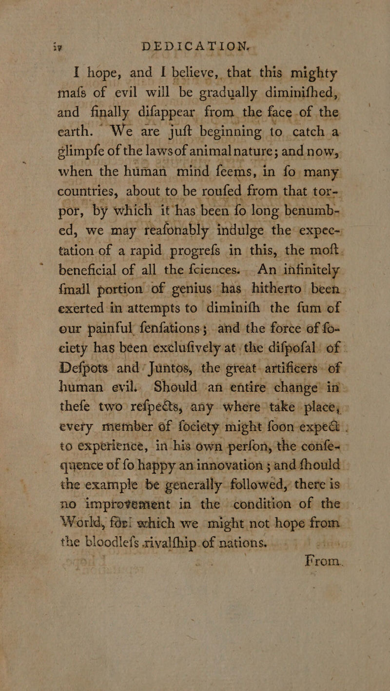 I hope, and I believe, that this mighty mats of evil will be gradually diminifhed, and finally difappear from. the face of. the earth. We are juft beginning to catch a slimpfe of the lawsof animal nature; and now, when the human mind feems, in fo many countries, about to be roufed from that tor- por, by which it has been fo long benumb- ed, we may reafonably indulge the expec- tation of a rapid progrefs in this, the moft. beneficial of all the fciences... An infinitely {mall portion of genius has. hitherto been. exerted in attempts to diminith the fum of our painful fenfationss and the force ef fo- ciety has been exclufively at the difpofal of - Defpots and Juntos, the great artificers. of human evil. Should ‘an entire change’ in: thefe two refpects, any where take place,» every member of fociety might foon expee . to experience, in-his own perlon, the confe~ quence of fo happy an innovation ; and fhould the example be generally. followed there is no improvement in the condition of the World, far! which we might not hope from the bt oodlefs sival{hip. of nations, bees oe