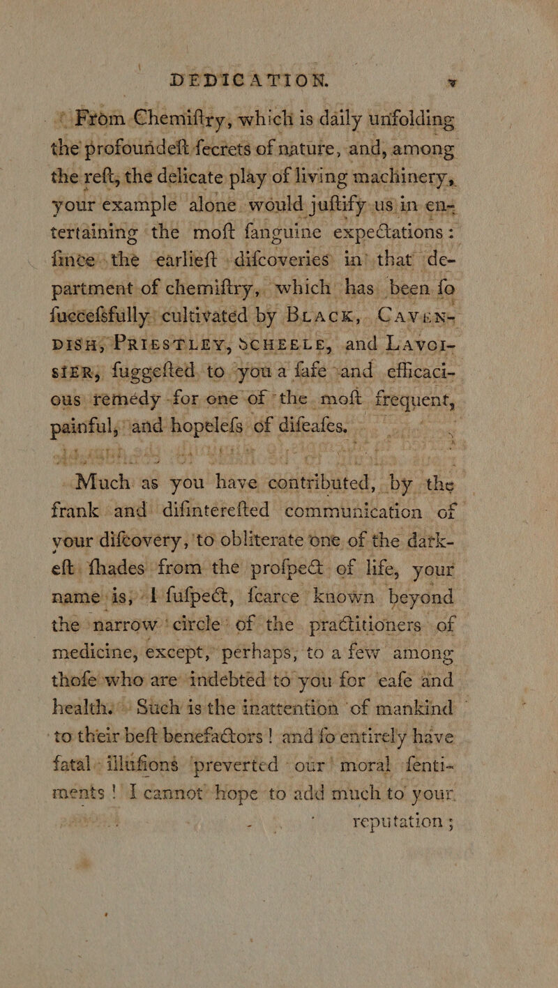 DEDICATION. ‘ cuebm Chemiftry, which is daily unfolding de profouridelt fecrets of nature, and, among the reft, the delicate play of living machinery, your example alone. would jufity us in en= tertaining the moft fanguine expectations : ry fince.the earlieft difcoveries in) that de- partment of chemiftry, which’ has been fo fuecefsfully cultivated by Brack, GC AVENS DISH, PRIESTLEY, SCHEELE, ava Lavol- ster, fuggefted. to youa ‘fafe- cand eflicaci- ous remedy -for one of © the. molt frequent, ta and abeotlelys of Bete, . o A een ne hs, * rf AS “Much aS vay fidiu aaNet by. ns frank and difinterefted communication of your difcovery, to obliterate one of the dark- eft: fhades from the profpe@ of life, your name is; 1 fufpe@, fcarce known beyond the narrow ‘circle’ of the practitioners. of medicine, except, perhaps, to a few among thofe who are indebted to you for ‘eafe and health.) Such is the inattention ‘of mankind © to their beft benefaGtors | and fo entirely have fatal» illufions ‘preverted - our! moral fenti- ments !' [cannot hope to add much to your, | A So Vee reputations