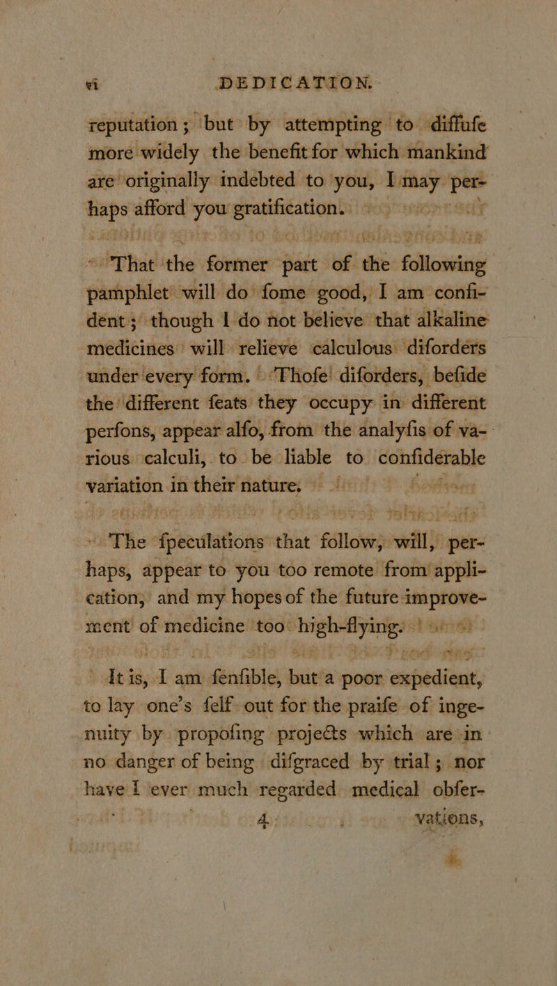 reputation ; ‘but by attempting to diffufe more widely the benefit for which mankind are originally indebted to you, I may per- a afford ag re enon sey if That the Seer part uf thi aaa sheds will do fome good, I am confi- dent; though I do not believe that alkaline medicines will relieve calculous: diforders under every form. Thofe’ diforders, befide the different feats they occupy in different perfons, appear alfo, from the analyfis of va- rious calculi, to be liable to confiderable variation in their nature. gtbt ev rib wie tTBe: 2 Aptetatiois that Sallie will, per- ine appear to you too remote from appli- cation, and my hopes of the future Rg ment’ ti signi ‘too: Sint Ce Gh de is, ig am. 1 fenfible, bit! a poor tafeititan to lay one’s felf: out for the praife of inge- nuity by propofing projets which are in no. danger of being difgraced by trial; nor have 1 ‘ever much regarded medical obfer- Aysteleinn' vations, *