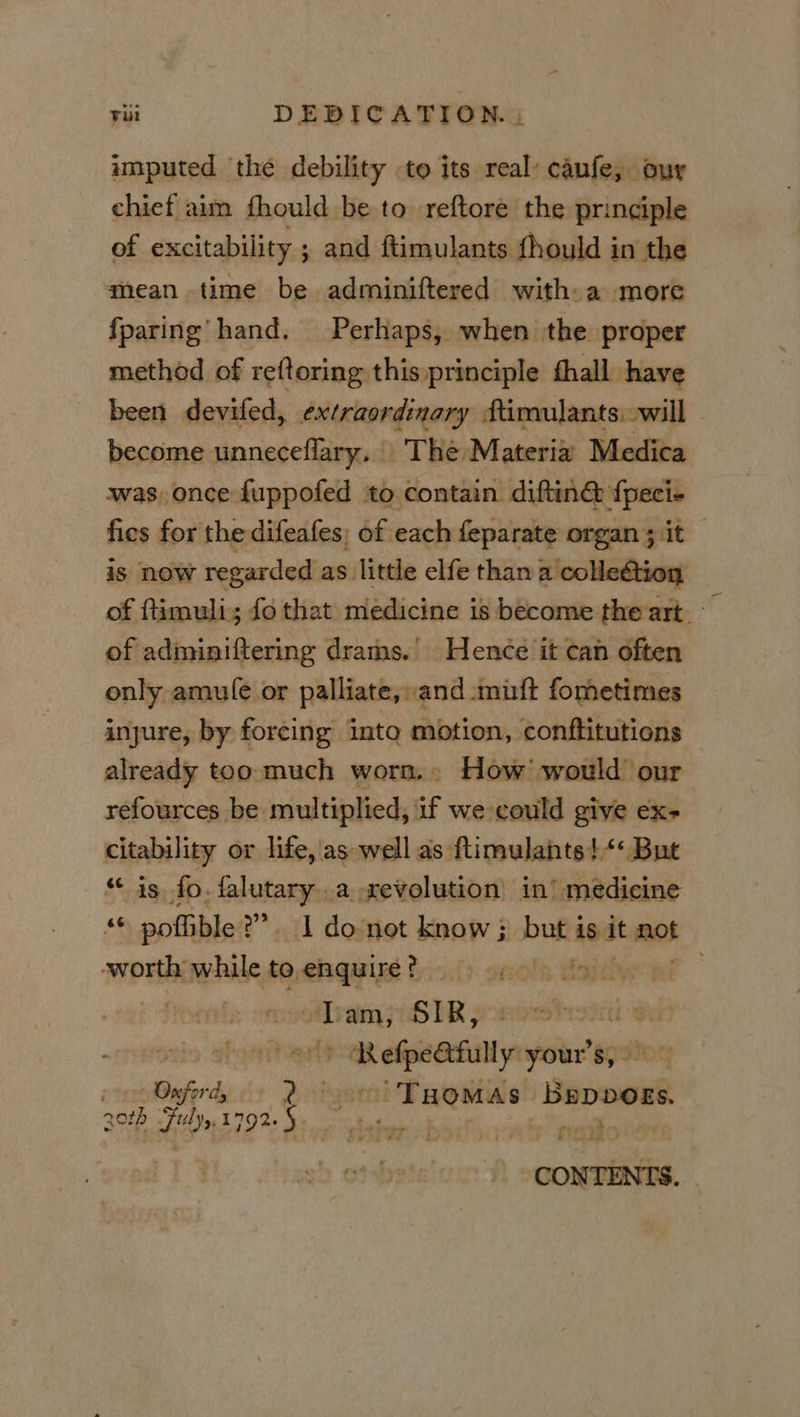 imputed ‘the debility to its real’ caufe, our chief aim fhould be to reftore the principle of excitability 5 ; and ftimulants fhould in the mean time be adminiftered with:a more fparing hand. Perhaps, when the proper method of reftoring this principle fhall have been devifed, extraordinary ftimulants. will become unneceflary. The Materia Medica was once fuppofed to contain diftin& fpeci- fics for the difeafes; of each feparate organ ; it is now regarded as little elfe than a'colle@tion of ftimuli; fo that medicine is become the art of adminiftering drams.’ Hence it can often only amu fe.or palliate,: and mutt fo metimes injure, by forcing into motion, conftitutions already too much worm. How’ would our refources be multiplied, if we could give ex- citability or life,'as well as ftimulants!*« But “is fo. falutary a revolution in’ medicine “© pofble ?”. 1 donot know ; but isdt mot worth while to, preheat ily. sects Haney . votiram 7 LOTR po oriy-aR ss y your's, Oxford > ‘Seienashiomybap Bepbogs. q0rb Liye 1792. ey co Oe featoe CONTENTS.