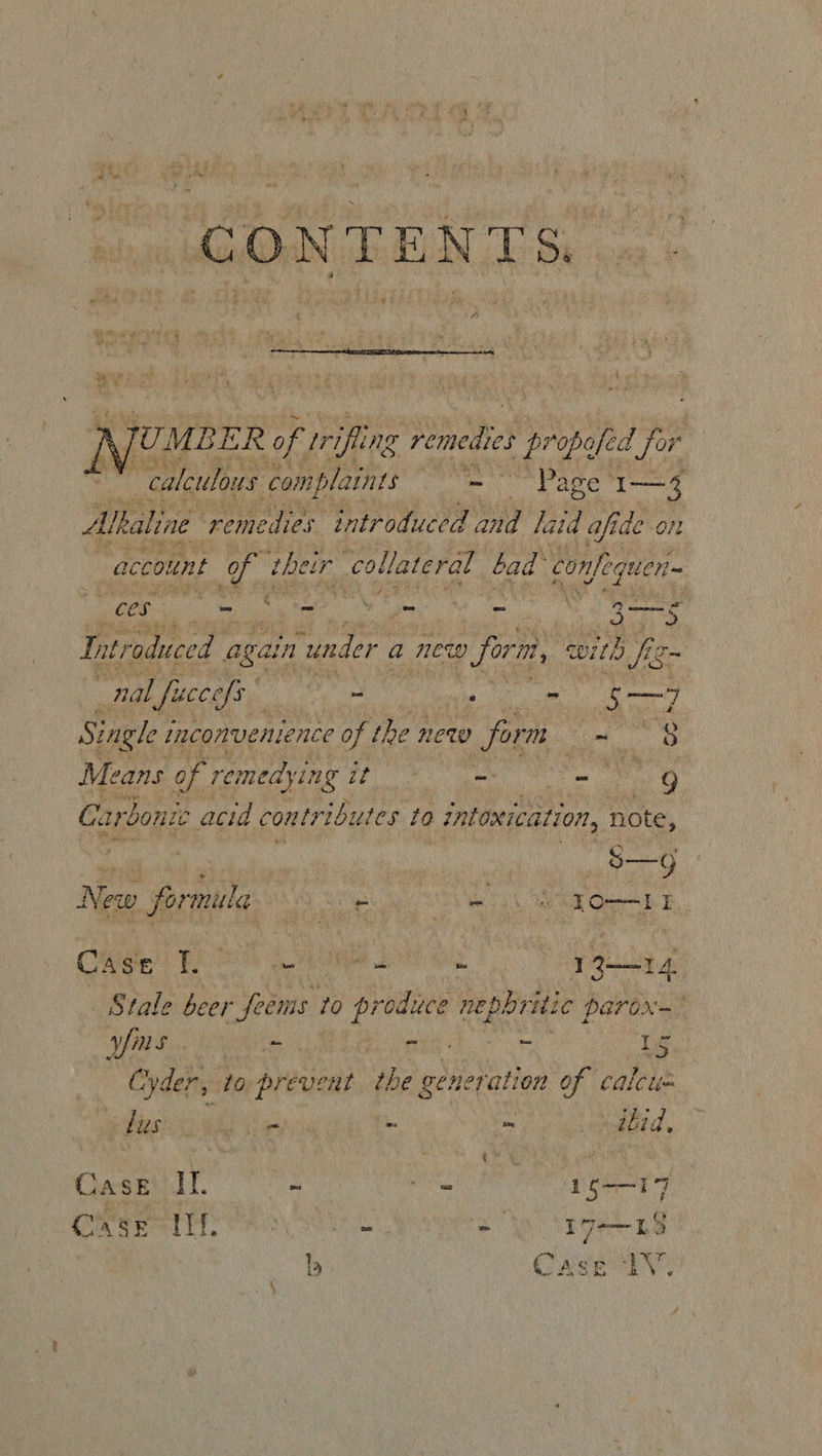  AJUMBER of rifling remedies # propefed jor ibe calculous complaints “Page 1— 3 Alkaline remedies introduced desis laid afi de ol | account tof thet cir collateral bad confoquer-  ere ee be sad &amp; Int vroduced again “under a new 9 form, with fio nal fuccefs - fe “ Ape Single inconvenience of the new 0 form oe Means of remedying tt et Oe 9 Carbonic acid contributes to intoxication, note, ee ee | ooo New formula 9 em ODI CW EPO: a te eh Serge Stale beer feems to Si peppritic | parox—~ BE a ae ae nae - ‘Ls _ Cyder, to prevent the generation of caleus BLUES ioe mi = Abid, | CASE ae ~ ee 16—17 CRs ey ee O°) ‘197-18 b CASEY,