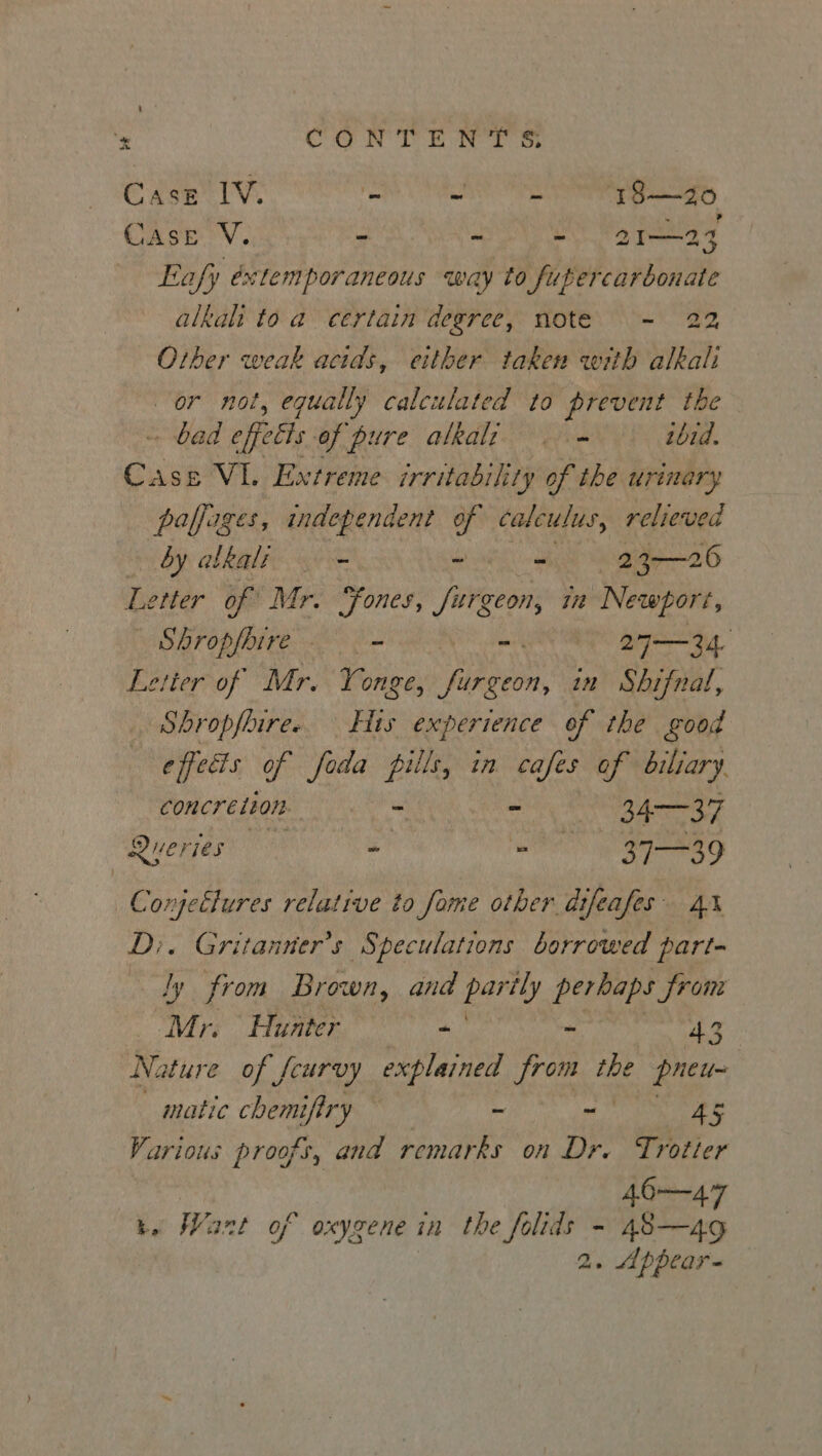 Case 1V. ee a 18—20 Case V. - ~ ta hes Eafy éxtemporaneous way to futercarbonate alkali to a certain degree, note. - 22 Other weak acids, either taken with alkali or not, equally calculated to prevent the - bad effets of pure alkalz | = ibid. c Ase VL. Extreme irritability of the urinary paffages, independent of calculus, relieved by atkalt - ~ - 23—26 Letter of Mr. “Fones, Surgeon, iit Newport, _ Shropfhire - ail 27— 34. Letter of Mr. Yonge, yereod in Shifnal, Shropfhire. His experience of the good effedis of foda pills, in cafes of biliary concretion. ' - 3437 Queries’ = = 37-—=39 Conjetlures relative to fome other dtfeafes D;. Gritanner’s Speculations borrowed part- ly from Brown, and Bar perbaps from ‘Mr. Hunter - - 43 Nature of feurvy explained from the pneu- matic chemiftry ~ -— As Various proofs, and remarks on Dr, Trotter 40—47 be Want of oxygene in the folids - 48—4g 2. Appear-