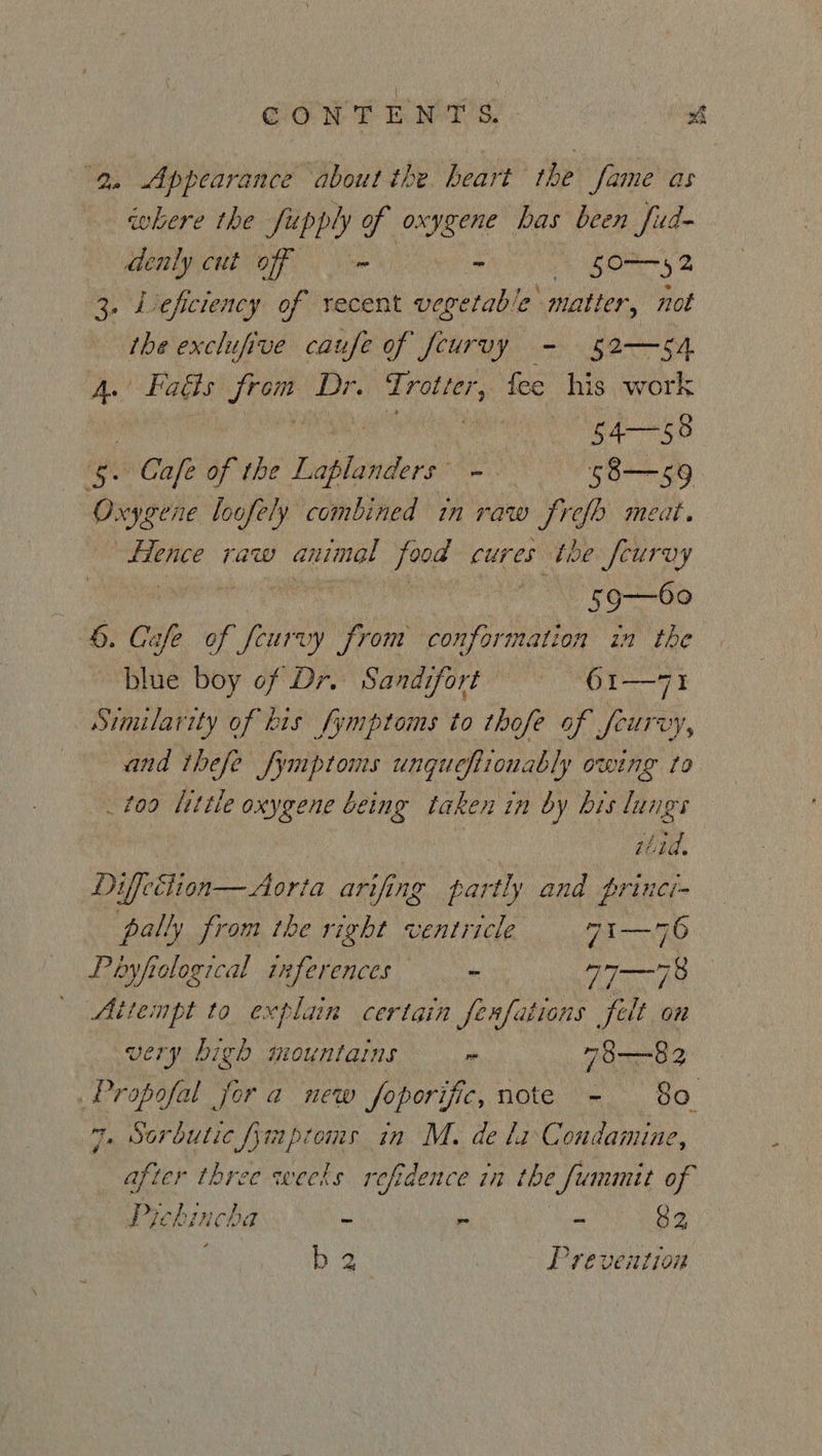GOW T EMT's. - ae 9. Appearance about the. heart the fame as where the fupply of oxygene has been fua- denly cut off - > 50S? 3. Leficiency of recent siete “matter, not the exclufive caufe of fcurvy - 52—sA 4. Fadls from Dr. Trotter, fee his work ae | 54—58 5. Cafe of the Laplanders’ - 58—59 0 xygene loofely combined in raw frefb meat. ae raw animal food cures the feurvy | 59—60 6. Cafe of feurvy from conformation in the blue boy of Dr. Sandifort 61—71 Similarity of his fymptoms to thofe of feurvy, and thefe fymptoms ungueftionably owing Lo _t09 little oxygene being taken in by bis lungs iitd. Diffeélion— Aorta arifing partly and princi- pally from the right ventricle 7i—76 Poyfiological 1ferences * Tm Attempt to explain certain ferfations felt on VEry bigh mountains i 73—~82 Propofal jor a new foporific, note ~- 80 7, Sorbutic fympioms in M. de la Condamine, after three weeks refidence in the fummit of Pichincha - ~ - 82 bs Prevention