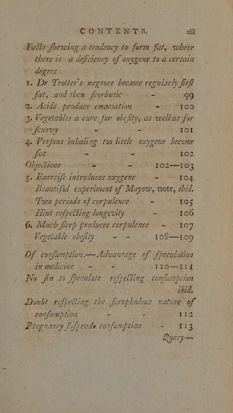 Hadis fhewing atendency to form fat, where there is a de “easidied of o: Err A toa ere degree t. Dr Trotter's negroes became regularly i irfe fat, and then porbatie . = 499 ‘2. Acids produce: emaciation = = ¥09 3 Vegetables a cure for obefity, as wellas for s feurvy ry he TOL. 4. Perfons inhaling too little oxygene become fat aie Se 2 OOS Objections he tt ee TO2—-T03 re Exerct é introduces oxygene males . Beautiful experiment of Mayow, nete, rbd. Tivo periods of corpulence- - 105 Hint refpetling longevity =. 3.06 6. Much fre ep produces sghlucesils - 107 Vegetable obefity - - _}08= 109 of confumption — Advantage of fpecuiation NE INOLECIME. Seopa Re ge hi 1IO—Til No fin to fpeculate refpetling ,confumption hs ce ibid. Doubt refpetiing the ferophulous nature of confumption ~ - rhe Bie PRM ARCH fis frends confunipiiore “ ie 3