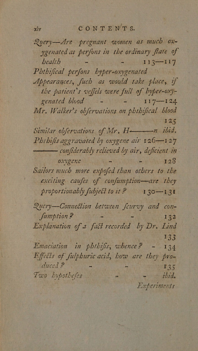 Query—Are pregnant women as much Ox-= ygenated as perfons in the ordinary flate of health . ~ - 113-117 Phthifical perfons bhyper-oxygenated Appearances, fuch as would take place, if the patient’s veffels were full of byper-oxy- genated bluod = - I17—124 Mr. Walker's obfervations on phthifical blood : | 125 Similar obfervations of Mr, H————-n_ ibid. Phibifis aggravated by oxygene air 126-127 confiderably relieved by air, deficient in oxvgene n é 128 Satlors much more expofed than others to the exciting caufes of confumption—are they proportionably fuljetl to st ? 130—131 Query—Connetlion between fcurvy and con- fumption ? - - 192 Explanation of a fact recorded by Dr. Lind i | | $33 Emaciation in phthifis, whence? - 134 Liffecis of fulphuric acid, Low are they pro» duced ? - - R25 Lwo hypotheses : p “ tbrd. FF xp eriments