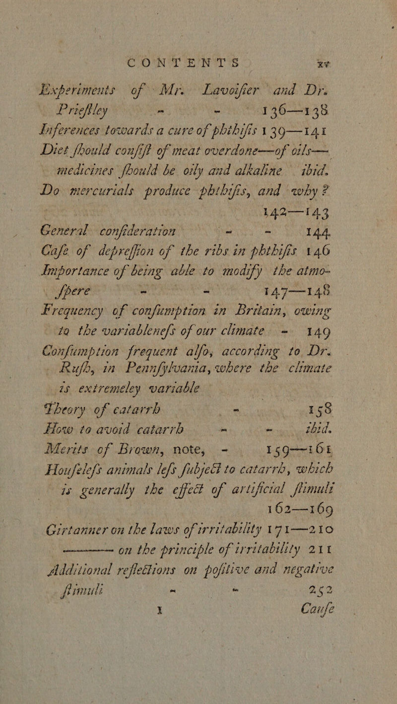 Experiments of Mr. Lavoifier and Dr. Priefiley - - § 136—138 Inferences towards a cure re of phibifis 139—I141 Diet fhould confift of meat overdone—of o1ls— medicines Joould be oily and alkaline ibid. Do mercurials Pai phibifis, and why? baer TAS General beta - ~ 144. Cafe of depreffion of the ribs in phthifis 146 ile of being able to modify the atmo- fpere - - TA7—146 F requency of confumption in Britain, owing ta the variablenefs of our climate = 149 Confumption frequent alfo, according to. Dr. Rufb, in Pennfylvania, where the climate is extremeley variable Theory of catarrh ee 158 How to avoid catarrh om fener REC Merits of Brown, note, - Igg-~168 Houfele{s animats lefs Subject to catarrh, whick os generally the effect of artificial fiimult 162—169 Girtanner on the laws of irritability 17I—210 on the principle of irritability 211 Additional refleflions on pofitive and negative frmuli ~ a 252 I Caufe
