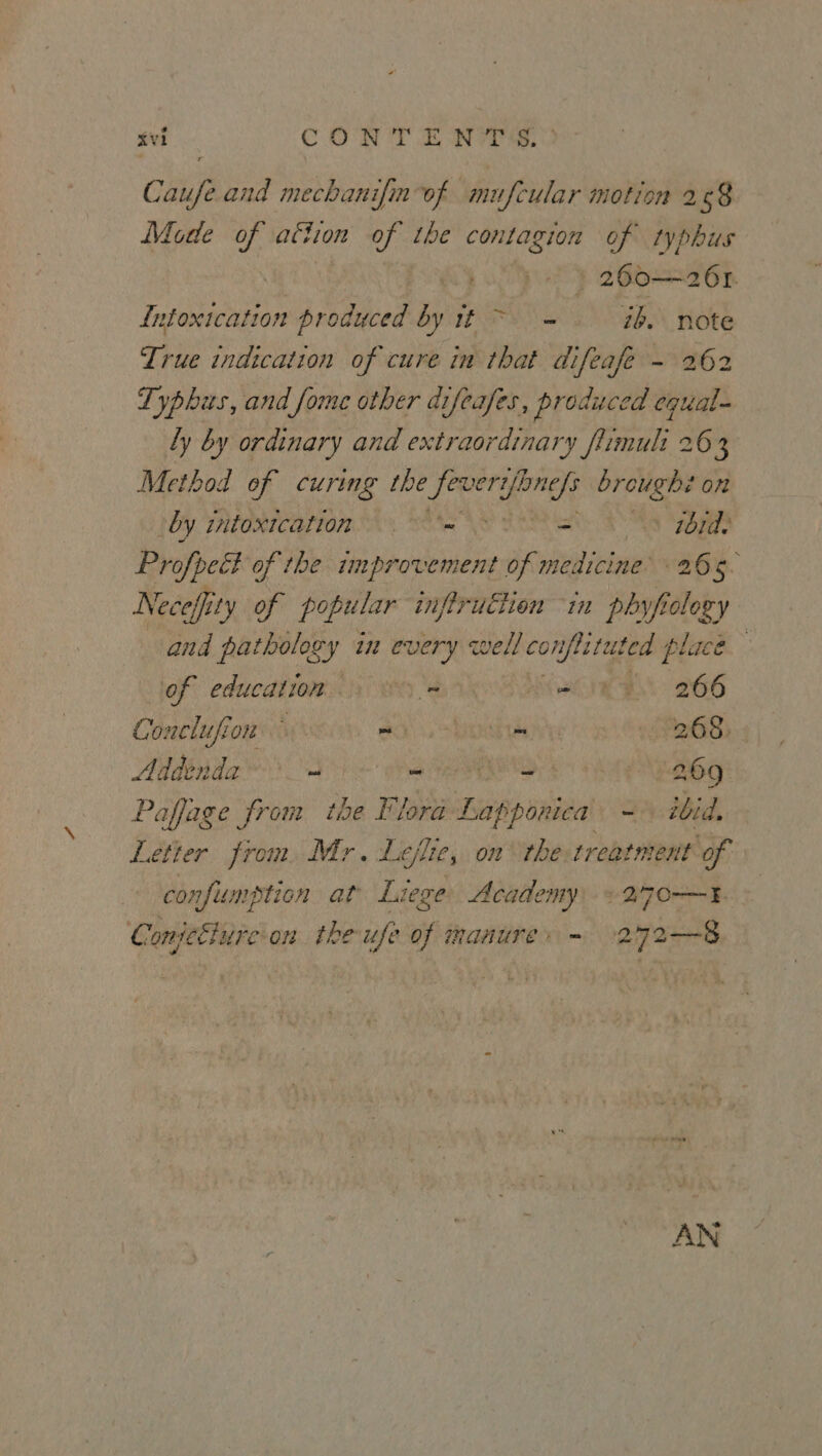 Caufe and mechanifin-of mufcular motion 268 Mote of attion oe the contagion of typhus | 260—26r. Intoxication produced by it ~ = 7b. note True indication of cure in that difeafe - 262 Typhus, and fome other difeafes, produced equal- Ly by ordinary and extraordinary fumult 263 Method of curing the Est tia broughi on by intoxication - Shetty SA “ABS Profpect of the improvement of medicine’ 265. Neceffi ity of popular infiruciion 1 phyfiolozy and pathology in every well cc confla tet fed ee i of education.) > = Ly ae eB G66 Conclufion ay a r 268. Addend. | eae ea “= _ 269 Paffage from the Flora Lapponica =» tbid, Letter from. Mr. Leflie, on the treatment of confis umption at Liege Academy) + 270—} Chatettae on theufe of manure» - 272—-8