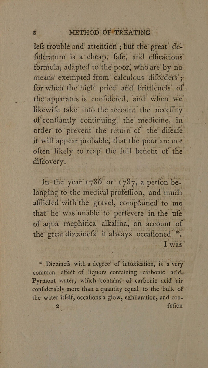 lefs troublé and atteition’; but the great’ de- fideratum is a cheap; fafe, and eficacious’ formula; adapted to the poor, who are by no means’ exempted from calculous diforders ; for when the’ high price’ and brittlenefs’ of . the ‘apparatus is. cate and when we of conflantly continuing ie A re in order to prevent the return of the® difeafe it'will appear probable; that the poor are not often likely to reap the full benefit of the —_ difcovery. | In: the’ year 1786 or’ 1787, a perfon be- longing to the medical profeffion, and much afficted with the gravel, complained to me that he was unable to perfevere in the ule of aqua mephitica’ alkalina, on account of the’ gieat dizzinefs it always occafioned *, T was’ * Dizzinefs with a degree’ of intoxication, is “a very common effect of liquors containing carbonic acid. Pyrmont water, which ‘contains’ of carbonic acid ‘air confiderably more than a quantity equal to the ‘bulk of the water itfelf, occafions a glow, exhilaration, and con- 2 fufion