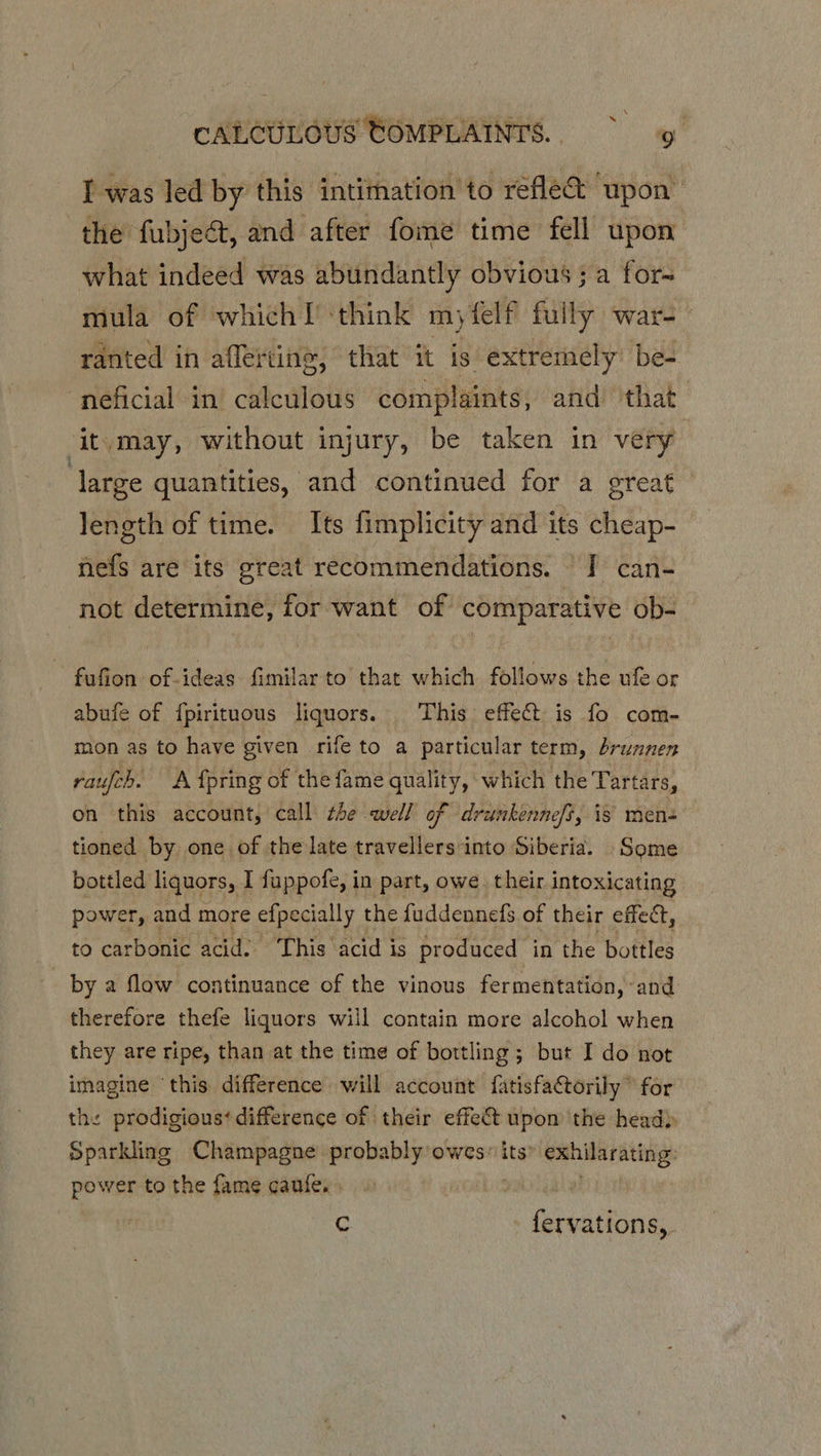 I was led by this intimation to refle&amp; upon the fubject, and after fome time fell upon what indeed was abundantly obvious ; a for- mula of which! ‘think myfelf fully ware > ranted in afleting, that it is extremely’ be- neficial in’ calculous complaints, and that ‘it.may, without injury, be taken in very large quantities, and continued for a great length of time. Its fimplicity and its cheap- nefs are its great recommendations. | can- not determine, for want of comparative ob- ~ fufion of-ideas fimilar to that which follows the ule or abufe of fpirituous liquors. This effect is fo com- mon as to have given rife to a particular term, brunnen raufch. A {pring of the fame quality, which the Tartars, on this account, call the well of drunkennefs, is men tioned by one of the late travellers into Siberia. Some bottled liquors, I fuppofe, in part, owe. their i intoxicating power, and more efpecially the fuddennefs of their effect, to carbonic acid. This acid is produced in ‘the bottles by a flow continuance of the vinous fermentation, and therefore thefe liquors will contain more alcohol when they are ripe, than at the time of bortling; but I do not imagine ‘this difference will account fatisfactorily © for the prodigious¢ difference of their effet upon the head) Sparkling Champagne probably owes” its’ exhilarating: power to the fame caufe. C Cheaae