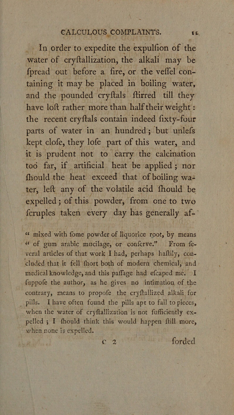 \ \ ~ CALCULOUS COMPLAINTS. EL. _» In order’to expedite the expulfion of ‘the water of cryftallization, the alkali may be fpread out before a fire, or the veffel con- taining it may be placed in boiling water, and the pounded cryftals ftirred till they have loft rather more than half their weight : the recent cryftals contain indeed fixty-four parts of water in an hundred; but unlefs kept clofe, they lofe part of this water, and it is prudent not to carry the calcination too far, if artificial heat be applied ; nor fhould the heat exceed that of boiling wa ter, left any of the volatile acid fhould be expelled ; of this. powder, from one to two {fcruples taken every day has generally af~ “© mixed with fome powder of liquorice root, by means “of gum arabic mucilage, or conferve.” From fe- veral articles of that work I had, perhaps haftily, con- cluded that it fell fhort both of modern chemical, and: medical knowledge, and this paffage had efcaped me. I fuppofe the author, as he gives no intimation of the contrary, means to propofe the cryftallized alkali. for _ pills. Ihave often found the pills apt to fall to pieces, when the water of cryflallization is not fufficiently ex- pelled 5 I fhould think this would happen ftill. more, when none is expelled. ones | forded