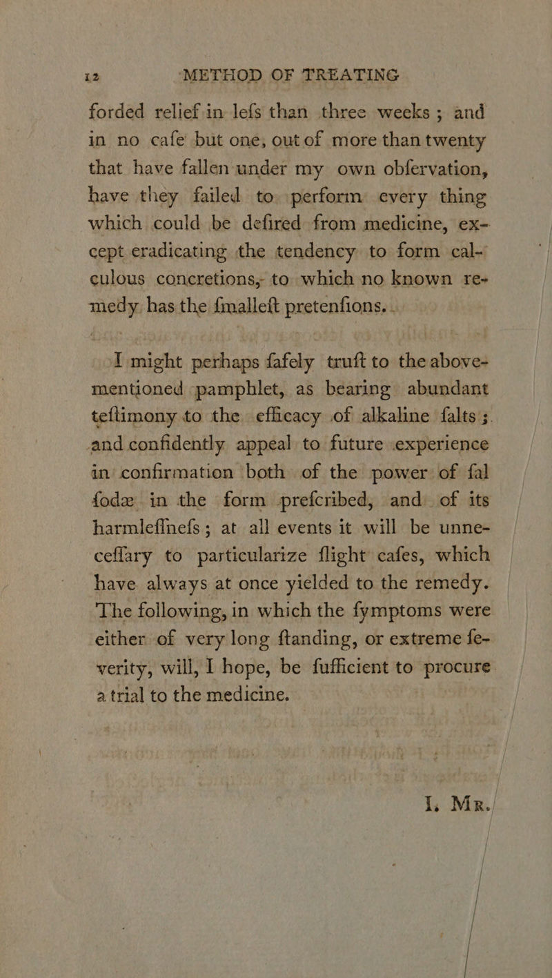 forded relief.in lefs than three weeks ; and in no cafe’ but one, out of more than twenty that have fallen under my own obfervation, have they failed to perform every thing which could be defired from medicine, ex- cept eradicating the tendency to form cal- culous concretions, to which no known re- medy has the {malleft pretenfions. - I might perhaps fafely truft to the above- mentioned pamphlet, as bearing abundant te{timony to the efficacy of alkaline falts ;. and confidently appeal to future experience in confirmation both of the power of fal fodez in the form -prefcribed, and. of its harmlefinefs; at all events it will be unne- ceflary to particularize flight cafes, which have always at once yielded to the remedy. The following, in which the fymptoms were either of very long ftanding, or extreme fe- verity, will, ] hope, be fufficient to procure a trial to the medicine. 1, Mr.)