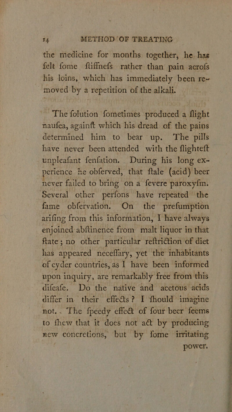the medicine for months together, he has felt fome ftiffmefs rather than pain acrofs his loins, which has immediately been re~ moved by a repetition of the alkali. The folution fometimes produced a flight naufea, againft which his dread of the pains determined him to bear up. The pills have never been attended with the flighteft unpleafant fenfation. During his long ex- perience he obferved, that ftale (acid) beer never failed to bring ona fevere paroxy{m: ‘Several other perfons have repeated the fame obfervation. On the prefumption arifing from this information, I have always enjoined abftinence from malt liquor in that ftate; no other particular reftriction of diet has appeared neceflary, yet the inhabitants of cyder countries, as | have been informed upon inquiry, are remarkably free from this difeafe. Do the native and acetous acids differ in their effeéts? I fhould imagine not.. The fpeedy effet of four beer feems to thew that it does not act by producing ew concretions, but by fome irritating | power.