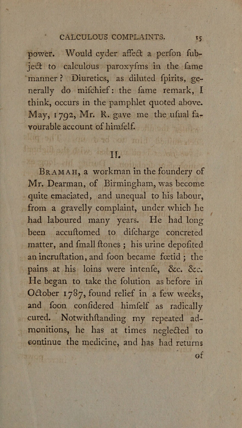 power. Would cyder affect a perfon fub- ject to calculous paroxyfms in the fame “manner? Diuretics, as diluted fpirits, ge- nerally do mifchief: the fame remark, I think, occurs in the pamphlet quoted above. May, 1792, Mr. R. gave me the ufual fa, vourable account of himfelf. ie BRAMAH, a workman in the foundery of Mr. Dearman, of Birmingham, was become » quite emaciated, and unequal to his labour, from a gravelly complaint, under which he had laboured many years. He had long been accuftomed to difcharge concreted | matter, and {mall ftones ; his urine depofited an incruftation, and foon became fcetid ; the pains at his loins were intenfe, &amp;c. &amp;c. He began to take the folution as before in OGober 1787, found relief in a few weeks, and foon confidered himfelf as radically cured. Notwithftanding my repeated ad- monitions, he has at times negleéted to sontinue the medicine, and has had returns of