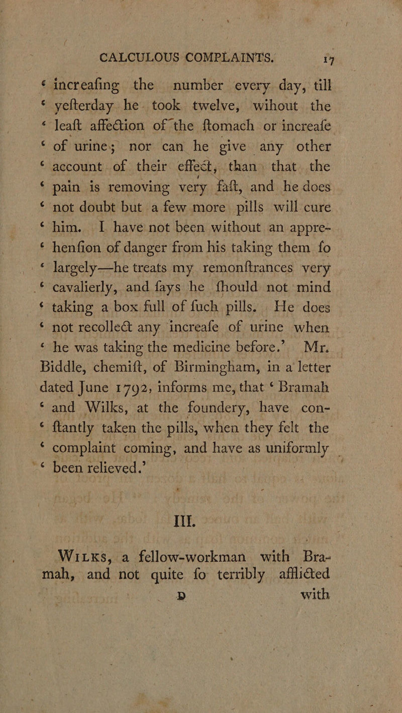 &amp; increafing the number every day, till « yelterday he. took twelve, wihout the « leaft affection of the ftomach or increafe Sof ‘urine; nor can he give any other account of their effect, than that the pain is removing very fat, and he does ‘ not doubt but a few more pills will cure him. I have not been without an appre- ‘ henfion of danger from his taking them fo © Jargely—he treats my remonftrances very _* cavalierly, and fays he fhould not mind ‘ taking a box full of fuch pills. He does ‘ not recollect any increafe of urine when he was taking the medicine before.” Mr. ; Biddle, chemift, of Birmingham, in a'letter— dated June 1792, informs me, that ‘ Bramah ‘and Wilks, at the foundery, have con- $ ftantly taken the pills, when they felt the * complaint coming, and have as uniformly '© been relieved.’ | Aw ca) “ “ &amp; Ill. Witks, a fellow-workman with Bra- mah, and not Anite fo terribly afflided D , with