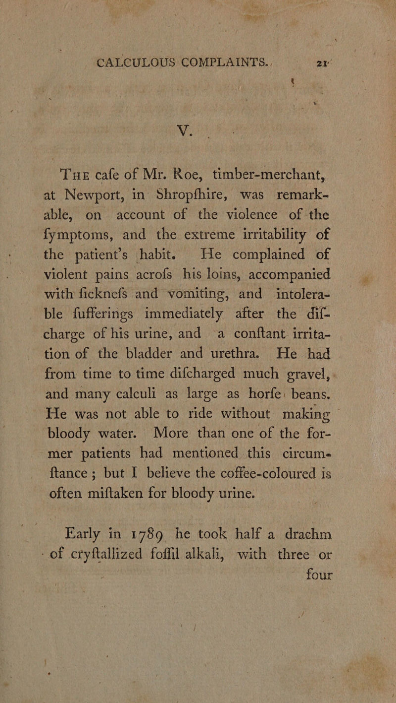 V. Tue cafe of Mr. Roe, timber-merchant, at Newport, in Shropfhire, was remark- able, on account of the violence of the fymptoms, and the extreme irritability of the patient’s habit. He complained of violent pains acrofs his loins, accompanied with ficknefs and vomiting, and intolera- ble fufferings immediately after the dif- charge of his urine, and a conftant. irrita- tion of the bladder and urethra. He had from time to time difcharged much gravel, : and many calculi as large as horfe: beans. He was not able to ride without making : bloody water. More than one of the for- mer patients had mentioned this circume {tance ; but I believe the coffee-coloured is often miftaken for bloody urine. Early in 1789 he took half a drachm of cryftallized foffil alkali, with three or four