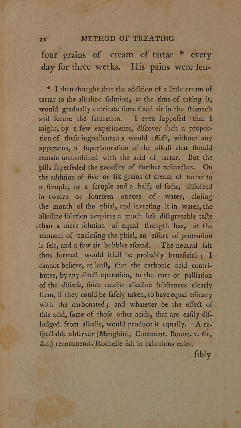 four grains of cream of tartar * every day for three wetks. His pains were fen- * J then thought that the addition of a little cream of tartar to the alkaline folution, at the time of taking it, would gradually extricate fome fixed air in the ftomach and fecure the faturation. I even fuppofed ‘that I might, by afew experiments, difcover fuch a propor- tion of thefe ingredientsa s would effeét, without any apparatus, a fuperfaturation of the alkali that fhould remain uncombined with the acid of tartar. But the pills fuperfeded the neceffity of further refearches. On the addition of five or fix grains of cream of tartar to a fcruple, or a fcruple anda half, of fode, diffolved in'twelve or fourteen ounces of water, clofing © the mouth of the phial, and inverting it in water, the alkaline folution acquires a much lefs difagreeable tafte ,than a mere folution of equal ftrength has, at the moment of unclofing the phial, an effort of protrufion is felt, and a fewair bubbles afcend. The neutral falt thus formed would itfelf be probably beneficial ; I cannot believe, at leaft, that the carbonic acid contri- butes, by any direct operation, to the cure or palliation of the difeafe, fince cauftic alkaline fubftances clearly feem, if they could be fafely taken, to have equal efficacy with the carbonated; and whatever be the effect of this acid, fome of thofe other acids, that are eafily dif- lodged from alkalis, would produce it equally. A re- {pectable obferver (Menghini, Comment. Bonon. v. 61, Sc.) recommends Rochelle falt in calculous cafes. fibly