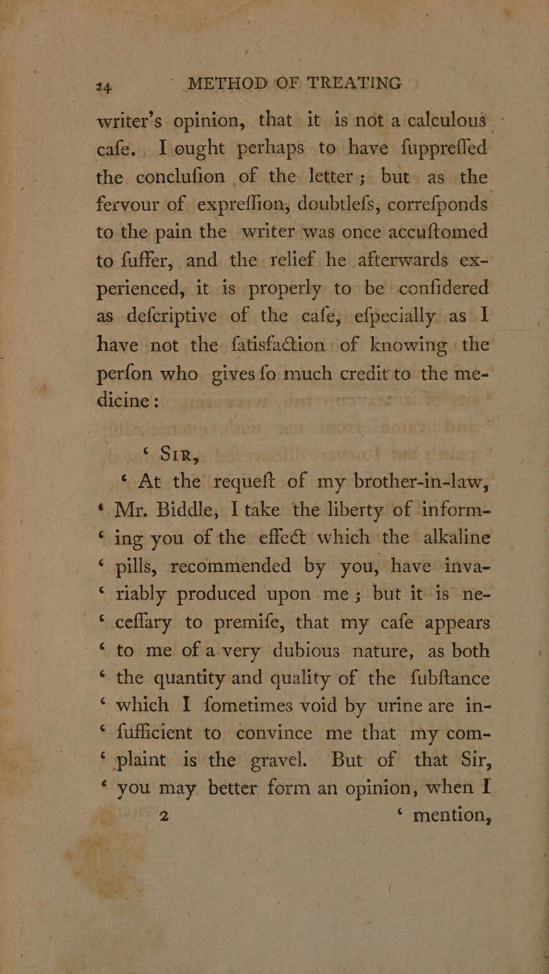 writer’s opinion, that it is not a calculous - cafe., Leught perhaps to have fupprefled the conclufion of the letter; but as the fervour of expreflion, doubtlefs, correfponds to the pain the writer was once accuftomed to fuffer, and the relief he afterwards ex- perienced, it is properly to be confidered as defcriptive of the cafe, efpecially as I have not the fatisfa@ion of knowing : the perfon who gives fo much credit to the me- dicine : Lapa eT Eee i OLR is © At the requeft of my brother-in-law, © Mr. Biddle, I take the liberty of inform- © ing you of the effect which the alkaline ‘ pills, recommended by you, have inva- riably produced upon me; but it 1s ne- ceflary to premife, that my cafe appears. to me of a very dubious nature, as both the quantity and quality of the fubftance which I fometimes void by urine are in- fufficient to convince me that my com- plaint is the gravel. But of that Sir, you may. better form an opinion, when I