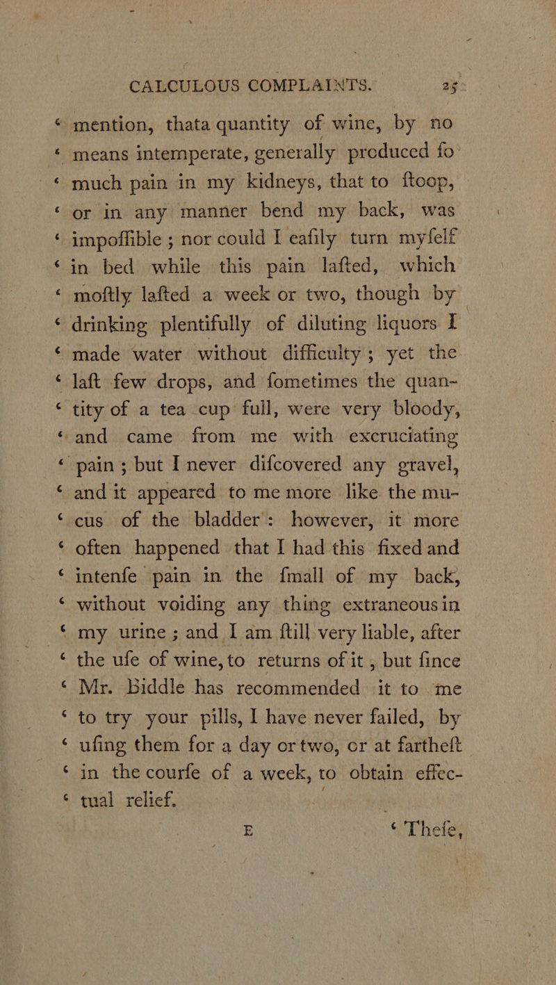 [ny A o a CALCULOUS COMPLAINTS. 25: much pain in my kidneys, that to {toop, or in any manner bend my back, was impoffible ; nor could I eafily turn myfelf moftly lafted a week or two, though by drinking plentifully of diluting liquors I made water without difficulty; yet the laft few drops, and fometimes the quan- tity of a tea cup full, were very bloody, and it appeared to me more like the mu- cus of the bladder: however, it more often happened that I had this fixed and intenfe pain in the {mall of my back, without voiding any thing extraneous in my urine ; and I am ftill very liable, after the ufe of wine, to returns of it , but fince Mr. biddle has recommended it to .me to try your pills, I have never failed, by ufing them for a day or two, or at fartheft in the courfe of a week, to obtain effec- tual relief. E © Thete,
