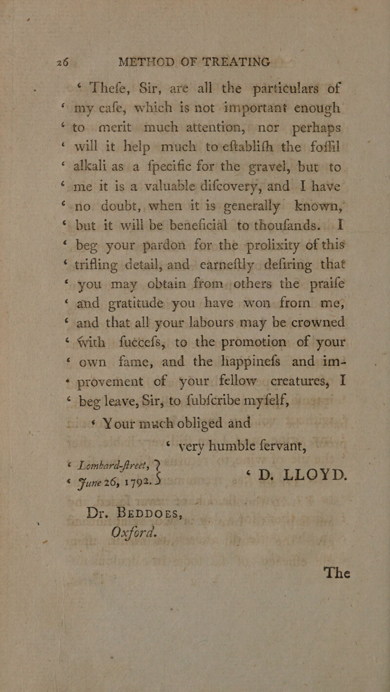 na a a « METHOD OF TREATING ‘ Thefe, Sir, are all the particulars of my cafe, which is not important enough to. merit much attention, nor. perhaps will it help much toeftablith the foflil alkali as a fpecific for the gravel, but to. me it is a valuable difcovery, and I have no. doubt,, when it is generally known, but it will be beneficial to thoufands. I beg your pardon for the prolixity of this trifling detail; and. earneftly. defiring that you may obtain from,others the. praife and gratitude you have won: from me, and that all your labours may be crowned With fuccefs, to the promotion of your own fame, and the happinefs and im- provement of your. fellow creatures, I beg leave, Sir, to fubfcribe myfelf, ¢ Your much obliged and * very humble fervant, — ombard-ftreet, 2 ripen fe <D, LLOYD. Dr. BeDpDoss, . Oxford. The