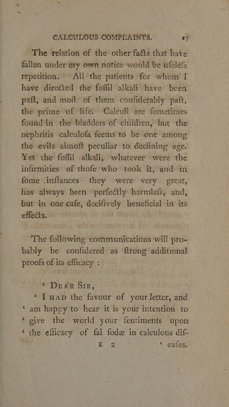 * CALCULOUS COMPLAINTS. - The relation of the other fas that have fallen under my own notice would be ufelefs repetition, ' All the patients for whom J have direéted the foffil alkali have been pait, and moft of them confiderably paft, the prime “of life) Caleuli are fometimes found ‘in the bladders of children, but the nephritis calculofa feems to be one among the evils almoft peculiar to declining age. Yet the foflil alkali, whatever were the infirmities of thofe who took it, and in fome \inftances- they were very great, but in one cafe, wringaimiegee beneficial in” its oe : The ren communications will pro- bably be confidered as flrong additional ‘ Dear Sir, ‘ T wap the favour of your letter, and ‘ am happy to hear it is your intention to ‘ give the world your fentiments upon ‘ the efficacy of fal fode in calculous dif- EQ ‘ eales.