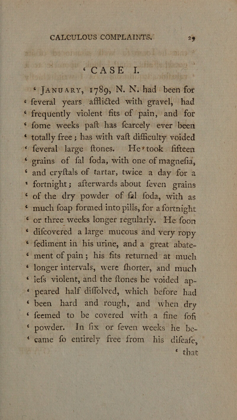 ¢ ¢ e a a « a a a a e a a oe «a “ La ee a * a CALCULOUS COMPLAINTS, 29 ae ci gts i ge po ‘ January, 1789, N. N. had: been for feveral years afflicted with gravel, had frequently violent fits of pain, and for totally free ; has with vaft difficulty voided feveral large ftones. He*took fifteen erains of fal foda, with one of magnefia, and cryttals of tartar, twice a day for a fortnight ; afterwards about feven grains of the dry powder of fal foda, with as much foap formed into pills, for a fortnight or three weeks longer regularly. He foon difcovered a large mucous and very ropy fediment in his urine, and a great abate- ment of pain; his fits returned at much longer intervals, were fhorter, and much lefs violent, and the ftones he voided ap- peared half diffolved, which before had been hard and rough, and when dry feemed to be covered with a fine fof came fo entirely free from his difeafe, © that
