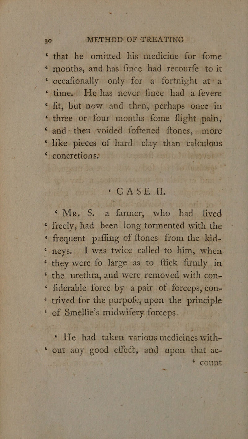 ‘ that he omitted his medicine for fome | _ © months, and has fince had recourfe to it ‘ occafionally only for a fortnight at’ a ‘ time.’ He has never fince had a fevere ¢ fit, but now and then, perhaps once in «three or four months fome flight pain, ‘ and» then voided foftened ftones, - more ‘ like pieces of hard clay than calculous “~ concretions: sons dc Bok. ‘Mer. S. a farmer, who had. lived ‘ freely, had been long tormented with the frequent pafiing of ftones from the kid- ‘neys. I was twice called to him, when ‘ they were fo large as to ftick firmly in the urethra, and were removed with con- ~ ‘ La) *, fiderable force by a pair of forceps, con- ‘ trived for the purpofe, upon the principle ‘ of Smellie’s midwifery forceps. ‘ He had taken various medicines with- * out any good effect, and upon that ac- * count ~~