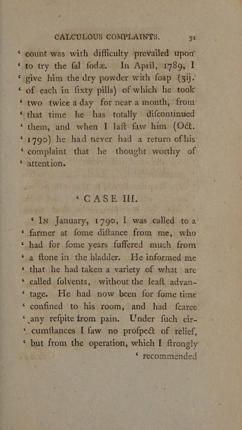 cz ~ a i oat ral “ Ca) “a. Cas a ta) e a Lal a Cs Ca) € 6 CALCULOUS COMPLAINTS. — 3 to try the fal fodez. In April, 1789, I of each in fixty pills) of which he took two twiceaday for near a month, from them, and when I lait faw him (O@. 1790) he had never had a return ofhis complaint that he thought worthy of attention. ©C AS Eciil, ‘In January, 1790, I was called toa farmer at fome diftance from me, who a ftone in the bladder. He informed me that he had taken a variety of what are called folvents, without the leaft advan- tage. He had now been for fome time confined to his room, and had {fcarce, cumitances I faw no profpec of relief, but from the operation, which I ftrongly * recommended