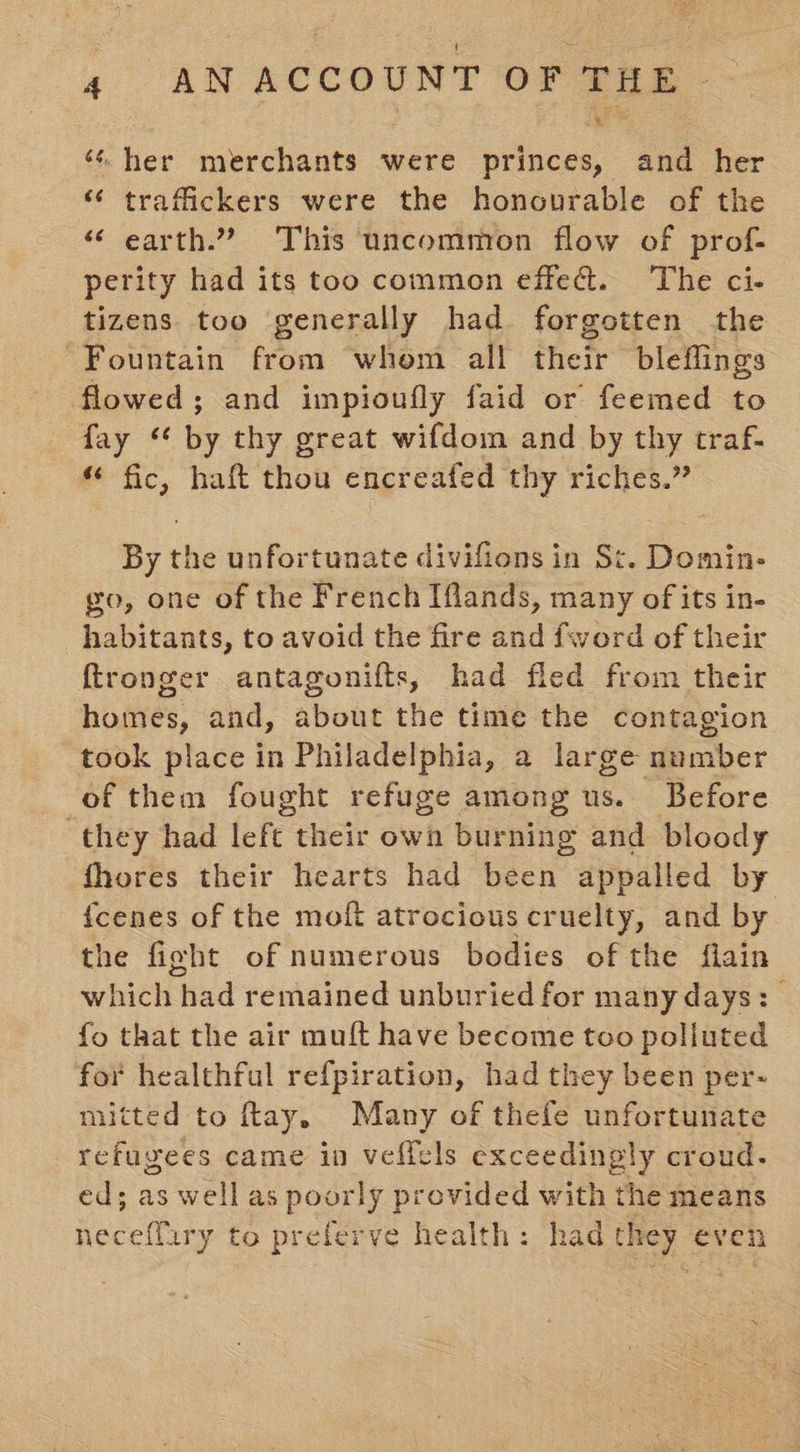 «her merchants were princes, and her ‘“ traffickers were the honourable of the ‘ earth.”? This uncommon flow of prof- perity had its too common effe&amp;t. ‘The ci- tizens too generally had forgotten the Fountain from whom all their bleflings flowed; and impioufly faid or feemed to fay ‘* by thy great wifdom and by thy traf- “ fic, haft thou encreafed thy riches.” By the unfortunate divifions in St. Domin- go, one of the French Iflands, many of its in- habitants, to avoid the fire and fword of their ftronger antagonifts, had fled from their homes, and, about the time the contagion took place in Philadelphia, a large number of them fought refuge among us. Before ‘they had left their own burning and bloody fhores their hearts had been appalled by {cenes of the moft atrocious cruelty, and by the fight of numerous bodies of the flain which had remained unburied for many days: | fo that the air muft have become too polluted for healthful refpiration, had they been per- mitted to ftay. Many of thefe unfortunate refugees came in veflels exceedingly croud- ed; as wellas poorly provided with the means deci y to preferve health: had they even