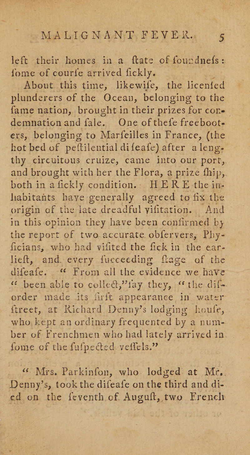 left their homes in a ftate offourdnedfs: fome of courte arrived fickly. About this time, likewife, the licented plunderers of the Ocean, belonging to the fame nation, brought in their prizes for cone demnationand fale. One of thefe freeboot- ers, belonging to Marfeilles in France, (the hot bed of peftilential difeafe) after aleng- thy circuitous cruize, came into our port,. and brought with her the Flora, a prize fhip, both in a fickly condition.: HER E the in- habitants haye generally agreed to fix the origin of the iate dreadful yifitation. . “And in this opinion they have been confirmed by the report of two accurate. obfervers, Phy- ficians,. who had vifited the fick in the ear- lieft, and. every fueceeding ftage of the difeafe. _“ From all the evidence we have ‘¢ been able to colled,’’tay. they, “the dif. order made its firft appearance in. water {treet, at Richard Denny’s lodging houfe, who, kept an ordinary frequented by a num- ber of Frenchmen who had lately arrived 10s, 2 fome of the fufpedcted. veffels. «Mrs, Parkinfon, who. lodged at Mr,. Denny’s, took the difeafe on the thir d and di- ed on the feventh of. Auguft, two French