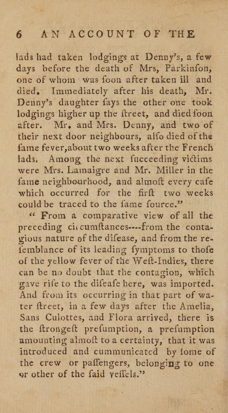 lads had taken lodgings at Denny’s, a few days before the death of Mrs, Parkinfon, one of whom was foon after taken ill and died.« Immediately after his death, Mr. Denny’s daughter fays the other one took lodgings higher up the itreet, and died foon after. Mr. and Mrs. Denny, and two of their next door neighbours, alfo died of the fame fever,about two weeks after the French lads, Among the next fucceeding victims were Mrs. Lamaigre and Mr. Miller in the fame neighbourhood, and almoft every cafe which occurred for the fir! two weeks could be traced to the fame fource.” ‘¢ From a comparative view of all the preceding ci:cumftances----from the conta- gious nature of the difease, and from the re- femblance of its leading fymptoms to thofe of the yellow fever of the Weft-Indies, there can be no doubt that the contagion, which gave rife to the difeafe here, was imported. And frou its occurring in that part of wa- ter {treet, in a few days after the Amelia, Sans Culottes, and Flora arrived, there is the ftrongeft prefumption, a prefumption amounting almoft toa certainty, that it was introduced and cummunicatcd by fome of the crew or paffengers, belonging to one or other of the faid vyefiels.”