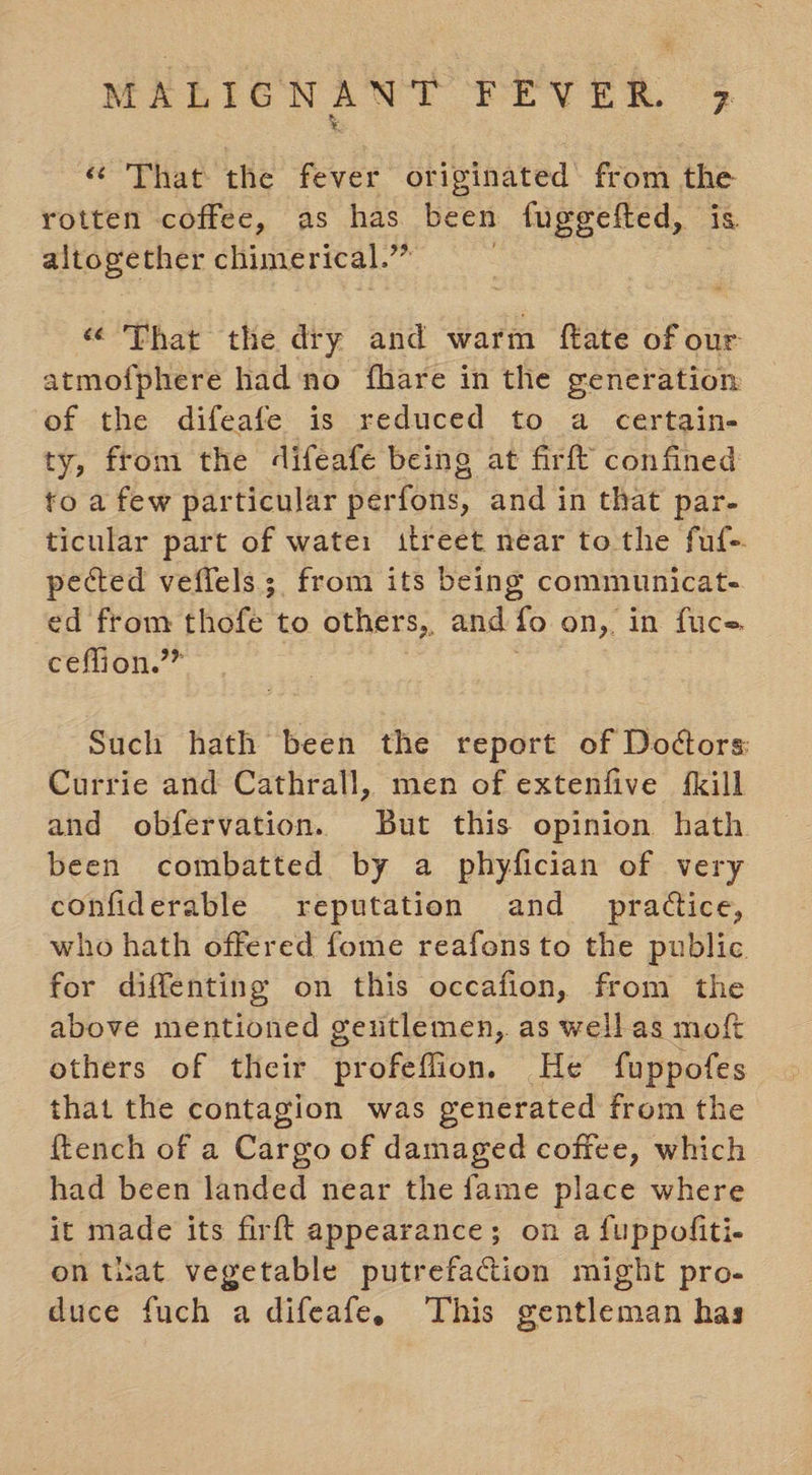 « That the fever originated’ from ie rotten coffee, as has been fuggefted, altogether chimerical. ee | “ That the dry and warm ftate of our atmofphere had'no fhare in the generation of the difeafe is reduced to a certain- ty, from the difeafe being at firft confined to a few particular perfons, and in that par- ticular part of wate: ttreet near tothe fuf-. pected veffels ; from its being communicat- ed from thofe to others, and fo on, in fuce. ceffion.”” Such hath been the report of Doctors Currie and Cathrall, men of extenfive {kill and obfervation. But this opinion hath been combatted by a phyfician of very confiderable reputation and _ pradtice, who hath offered fome reafons to the public for diffenting on this occafion, from the above mentioned geutlemen, as well as moft others of their profeflion. He fuppofes that the contagion was generated from the {tench of a Cargo of damaged coffee, which had been landed near the fame place where it made its firft appearance; on a fuppoliti- on tiat vegetable putrefacion might pro- duce fuch a difeafe, This gentleman has
